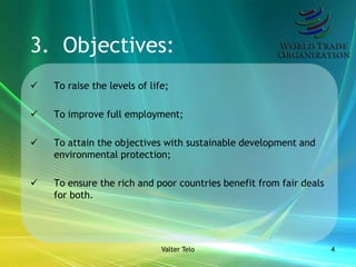 3. Objectives:
   To raise the levels of life;

   To improve full employment;

   To attain the objectives with sustainable development and
    environmental protection;

   To ensure the rich and poor countries benefit from fair deals
    for both.




                              Valter Telo                           4
 