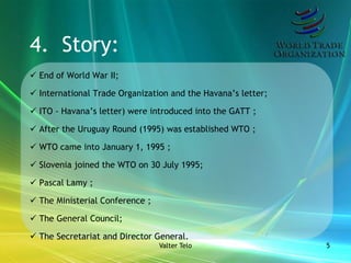 4. Story:
 End of World War II;

 International Trade Organization and the Havana’s letter;

 ITO - Havana’s letter) were introduced into the GATT ;

 After the Uruguay Round (1995) was established WTO ;

 WTO came into January 1, 1995 ;

 Slovenia joined the WTO on 30 July 1995;

 Pascal Lamy ;

 The Ministerial Conference ;

 The General Council;

 The Secretariat and Director General.
                                 Valter Telo                  5
 