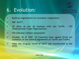 6. Evolution:
   Build an organization for economic cooperation;
   IMF, GATT;
   US allies at war do business with low Tariffs - ITO
    (International Trade Organization);
   ITO (Havana’s letter) uncessufull;
   October 30 of 1947, 23 Countries have signed (Final Act
    authentic of the General Agreement on Tariffs and Trade);
   After the Uruguay round of GATT was transformed to the
    WTO.



                            Valter Telo                         7
 