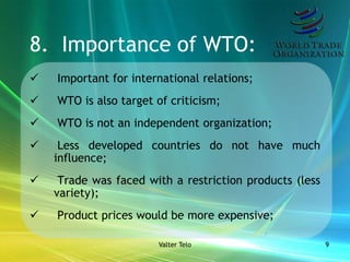 8. Importance of WTO:
   Important for international relations;
   WTO is also target of criticism;
   WTO is not an independent organization;
    Less developed countries do not have much
    influence;
    Trade was faced with a restriction products (less
    variety);
   Product prices would be more expensive;

                       Valter Telo                       9
 