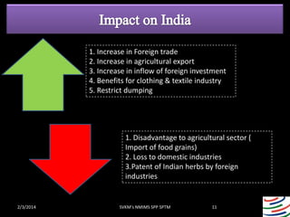 1. Increase in Foreign trade
2. Increase in agricultural export
3. Increase in inflow of foreign investment
4. Benefits for clothing & textile industry
5. Restrict dumping

1. Disadvantage to agricultural sector (
Import of food grains)
2. Loss to domestic industries
3.Patent of Indian herbs by foreign
industries

2/3/2014

SVKM's NMIMS SPP SPTM

11

 