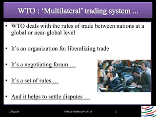 • WTO deals with the rules of trade between nations at a
global or near-global level

• It’s an organization for liberalizing trade
• It’s a negotiating forum …
• It’s a set of rules …
• And it helps to settle disputes …
2/3/2014

SVKM's NMIMS SPP SPTM

2

 
