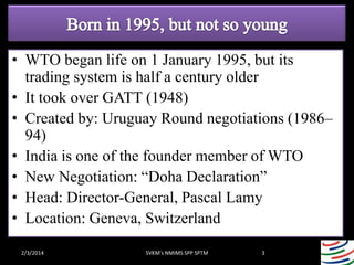 • WTO began life on 1 January 1995, but its
trading system is half a century older
• It took over GATT (1948)
• Created by: Uruguay Round negotiations (1986–
94)
• India is one of the founder member of WTO
• New Negotiation: “Doha Declaration”
• Head: Director-General, Pascal Lamy
• Location: Geneva, Switzerland
2/3/2014

SVKM's NMIMS SPP SPTM

3

 