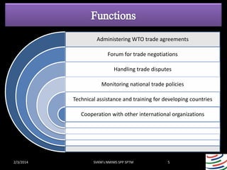 Administering WTO trade agreements
Forum for trade negotiations
Handling trade disputes
Monitoring national trade policies
Technical assistance and training for developing countries

Cooperation with other international organizations

2/3/2014

SVKM's NMIMS SPP SPTM

5

 