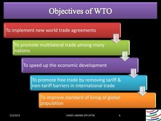 To implement new world trade agreements
To promote multilateral trade among many
nations
To speed up the economic development
To promote free trade by removing tariff &
non-tariff barriers in international trade
To improve standard of living of global
population
2/3/2014

SVKM's NMIMS SPP SPTM

6

 