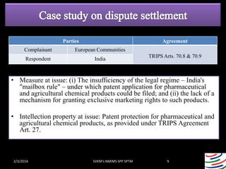 Parties

Agreement

Complainant

European Communities

Respondent

India

TRIPS Arts. 70.8 & 70.9

• Measure at issue: (i) The insufficiency of the legal regime – India's
"mailbox rule" – under which patent application for pharmaceutical
and agricultural chemical products could be filed; and (ii) the lack of a
mechanism for granting exclusive marketing rights to such products.

• Intellection property at issue: Patent protection for pharmaceutical and
agricultural chemical products, as provided under TRIPS Agreement
Art. 27.

2/3/2014

SVKM's NMIMS SPP SPTM

9

 