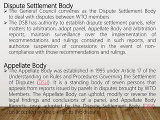 Dispute Settlement Body
 The General Council convenes as the Dispute Settlement Body
to deal with disputes between WTO members
 The DSB has authority to establish dispute settlement panels, refer
matters to arbitration, adopt panel, Appellate Body and arbitration
reports, maintain surveillance over the implementation of
recommendations and rulings contained in such reports, and
authorize suspension of concessions in the event of non-
compliance with those recommendations and rulings.
Appellate Body
 The Appellate Body was established in 1995 under Article 17 of the
Understanding on Rules and Procedures Governing the Settlement
of Disputes (DSU). It is a standing body of seven persons that
appeals from reports issued by panels in disputes brought by WTO
Members. The Appellate Body can uphold, modify or reverse the
legal findings and conclusions of a panel, and Appellate Body
Reports, once adopted by the Dispute Settlement Body (DSB),
be accepted by the parties to the dispute.
 