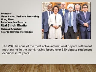 The WTO has one of the most active international dispute settlement
mechanisms in the world, having issued over 350 dispute settlement
decisions in 21 years.
Members:
Shree Baboo Chekitan Servansing
Hong Zhao
Peter Van den Bossche
Ujal Singh Bhatia
Thomas R. Graham
Ricardo Ramírez-Hernández.
 