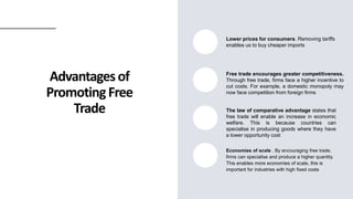 Advantagesof
PromotingFree
Trade
Lower prices for consumers. Removing tariffs
enables us to buy cheaper imports
Free trade encourages greater competitiveness.
Through free trade, firms face a higher incentive to
cut costs. For example, a domestic monopoly may
now face competition from foreign firms
The law of comparative advantage states that
free trade will enable an increase in economic
welfare. This is because countries can
specialise in producing goods where they have
a lower opportunity cost
Economies of scale . By encouraging free trade,
firms can specialise and produce a higher quantity.
This enables more economies of scale, this is
important for industries with high fixed costs
 