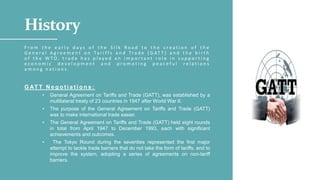 History
F r o m t h e e a r l y d a y s o f t h e S i l k R o a d t o t h e c r e a t i o n o f t h e
G e n e r a l A g r e e m e n t o n Ta r i f f s a n d Tr a d e ( G AT T ) a n d t h e b i r t h
o f t h e W T O , t r a d e h a s p l a y e d a n i m p o r t a n t r o l e i n s u p p o r t i n g
e c o n o m i c d e v e l o p m e n t a n d p r o m o t i n g p e a c e f u l r e l a t i o n s
a m o n g n a t i o n s .
G AT T N e g o t i a t i o n s :
• General Agreement on Tariffs and Trade (GATT), was established by a
multilateral treaty of 23 countries in 1947 after World War II.
• The purpose of the General Agreement on Tariffs and Trade (GATT)
was to make international trade easier.
• The General Agreement on Tariffs and Trade (GATT) held eight rounds
in total from April 1947 to December 1993, each with significant
achievements and outcomes.
• The Tokyo Round during the seventies represented the first major
attempt to tackle trade barriers that do not take the form of tariffs, and to
improve the system, adopting a series of agreements on non-tariff
barriers.
 