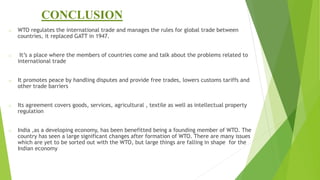 CONCLUSION
o WTO regulates the international trade and manages the rules for global trade between
countries, it replaced GATT in 1947.
o It’s a place where the members of countries come and talk about the problems related to
international trade
o It promotes peace by handling disputes and provide free trades, lowers customs tariffs and
other trade barriers
o Its agreement covers goods, services, agricultural , textile as well as intellectual property
regulation
o India ,as a developing economy, has been benefitted being a founding member of WTO. The
country has seen a large significant changes after formation of WTO. There are many issues
which are yet to be sorted out with the WTO, but large things are falling in shape for the
Indian economy
 