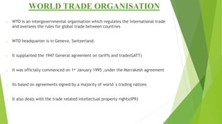 WORLD TRADE ORGANISATION
o WTO is an intergovernmental organisation which regulates the international trade
and oversees the rules for global trade between countries
o WTO headquarter is in Geneva, Switzerland.
o It supplanted the 1947 General agreement on tariffs and trade(GATT)
o It was officially commenced on 1st January 1995 ,under the Marrakesh agreement
o Its based on agreements signed by a majority of world`s trading nations
o It also deals with the trade related intellectual property rights(IPR)
 