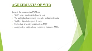 AGREEMENTS OF WTO
Some of the agreements of WTO are
o Tariffs- more binding and closer to zero
o The agricultural agreement- new rules and commitments
o Textiles – back in the main streams
o Intellectual property –agreement on TRIPS
o Agreement on trade related investment measures (TRIMs)
 