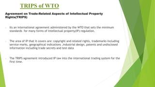 TRIPS of WTO
Agreement on Trade-Related Aspects of Intellectual Property
Rights(TRIPS)
o Its an international agreement administered by the WTO that sets the minimum
standards for many forms of intellectual property(IP) regulation.
o The area of IP that it covers are: copyright and related rights, trademarks including
service marks, geographical indications ,industrial design, patents and undisclosed
information including trade secrets and test data
o The TRIPS agreement introduced IP law into the international trading system for the
first time.
 