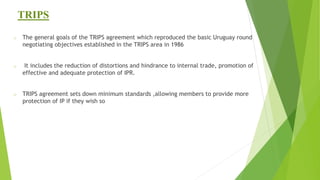 TRIPS
o The general goals of the TRIPS agreement which reproduced the basic Uruguay round
negotiating objectives established in the TRIPS area in 1986
o It includes the reduction of distortions and hindrance to internal trade, promotion of
effective and adequate protection of IPR.
o TRIPS agreement sets down minimum standards ,allowing members to provide more
protection of IP if they wish so
 