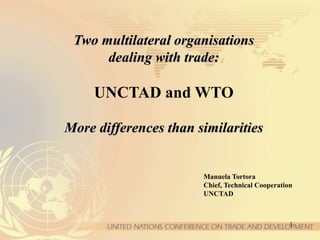 1
Two multilateral organisations
dealing with trade:
UNCTAD and WTO
More differences than similarities
Manuela Tortora
Chief, Technical Cooperation
UNCTAD
 