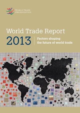 World Trade Report 2013
The world is changing with extraordinary rapidity, driven by many influences, including
shifts in production and consumption patterns, continuing technological innovation, new
ways of doing business and, of course, policy. The World Trade Report 2013 focuses on how
trade is both a cause and an effect of change and looks into the factors shaping the future of
world trade.

Economic and political institutions along with the interplay of cultural customs among
countries all help to shape international cooperation, including in the trade field. The future
of trade will also be affected by the extent to which politics and policies successfully address
issues of growing social concern, such as the availability of jobs and persistent income
inequality. These and other factors are all examined in the World Trade Report 2013.

World Trade Report 2013 

One of the most significant drivers of change is technology. Not only have revolutions in
transport and communications transformed our world but new developments, such as 3D
printing, and the continuing spread of information technology will continue to do so. Trade
and foreign direct investment, together with a greater geographical spread of income growth
and opportunity, will integrate a growing number of countries into more extensive
international exchange. Higher incomes and larger populations will put new strains on both
renewable and non-renewable resources, calling for careful resource management.
Environmental issues will also call for increasing attention.

Factors shaping the future of world trade

Images (front and back covers)
Jean-Claude Prêtre, DANAÉ WORLD SUITE, 2001.
In this series (from which two prints are reproduced here), the artist
wishes symbolically to portray a “movement” towards geopolitical
peace. The full collection of 49 works is on display at the WTO.
For more information, please visit the artist’s website at
www.jcpretre.ch.

ISBN 978-92-870-3859-3
ISBN: 978-92-870-3859-3

9 789287 038593

World Trade Report

2013

Factors shaping
the future of world trade

 