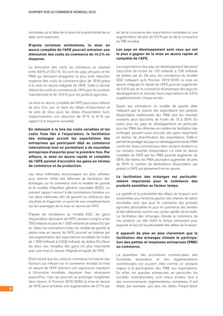 RAPPORT SUR LE COMMERCE MONDIAL 2015
8
mondiales où le délai de livraison et la prévisibilité de ce
délai sont essentiels.
D’après certaines estimations, la mise en
œuvre complète de l’AFE pourrait entraîner une
diminution des coûts du commerce de 14,3 % en
moyenne.
La diminution des coûts du commerce se situerait
entre 9,6 % et 23,1 %. Ce sont les pays africains et les
PMA qui devraient enregistrer la plus forte réduction
moyenne des coûts du commerce (plus de 16 %) grâce
à la mise en œuvre intégrale de l’AFE. Celle‑ci devrait
réduire les coûts du commerce de 18 % pour les produits
manufacturés et de 10,4 % pour les produits agricoles.
La mise en œuvre complète de l’AFE peut aussi réduire
de plus d’un jour et demi les délais d’importation et
de près de deux jours les délais d’exportation (soit,
respectivement, une réduction de 47 % et 91 % par
rapport à la moyenne actuelle).
En réduisant à la fois les coûts variables et les
coûts fixes liés à l’exportation, la facilitation
des échanges accroît les exportations des
entreprises qui participent déjà au commerce
international tout en permettant à de nouvelles
entreprises d’exporter pour la première fois. Par
ailleurs, la mise en œuvre rapide et complète
de l’AFE permet d’accroître les gains en termes
de commerce et de production.
Les deux méthodes économiques les plus utilisées
pour estimer l’effet des réformes de facilitation des
échanges sur le commerce sont le modèle de gravité
et le modèle d’équilibre général calculable (EGC). Le
présent rapport recourt à des estimations fondées sur
ces deux méthodes afin de garantir la cohérence des
résultats et d’apporter un point de vue complémentaire
sur les avantages de la mise en œuvre de l’AFE.
D’après les simulations du modèle EGC, les gains
d’exportation découlant de l’AFE seraient compris entre
750 milliards et plus de 1 000 milliards de dollars EU par
an. Selon les estimations tirées du modèle de gravité, la
pleine mise en œuvre de l’AFE pourrait se traduire par
une augmentation des exportations mondiales de l’ordre
de 1 800 milliards à 3 600 milliards de dollars EU. Dans
les deux cas, l’ampleur des gains est plus importante
avec une mise en œuvre intégrale et rapide de l’AFE.
Étant donné que les coûts du commerce font partie des
facteurs qui influent sur le commerce mondial, la mise
en œuvre de l’AFE donnera une vigoureuse impulsion
à l’économie mondiale, impulsion bien nécessaire
aujourd’hui, mais qui pourrait se prolonger longtemps
dans l’avenir. À l’horizon 2015‑2030, la mise en œuvre
de l’AFE peut entraîner une augmentation de 2,7 % par
an de la croissance des exportations mondiales et une
augmentation de plus de 0,5 % par an de la croissance
du PIB mondial.
Les pays en développement sont ceux qui ont
le plus à gagner de la mise en œuvre rapide et
complète de l’AFE.
Les exportations des pays en développement devraient
s’accroître de l’ordre de 170 milliards à 730 milliards
de dollars par an. De plus, les simulations du modèle
EGC indiquent qu’à l’horizon 2015‑2030, la mise en
œuvre intégrale et rapide de l’AFE pourrait augmenter
de 0,9 % par an la croissance économique des pays en
développement et stimuler leurs exportations de 3,5 %
supplémentaires chaque année.
Quant aux estimations du modèle de gravité, elles
indiquent que le volume des exportations des produits
d’exportation traditionnels des PMA vers les marchés
existants peut s’accroître de l’ordre de 13 à 36 %. En
outre, pour les pays en développement, en particulier
pour les PMA, les réformes en matière de facilitation des
échanges peuvent aussi procurer des gains importants
en termes de diversification des exportations. Celle‑ci
permet de protéger les pays en développement et les PMA
contre les chocs commerciaux dans certains secteurs ou
sur certains marchés d’exportation. La mise en œuvre
complète de l’AFE par les PMA pourrait augmenter de
36 %. De même, les PMA pourraient augmenter de près
de 60 % le nombre de destinations d’exportation par
produit si l’AFE est pleinement mis en œuvre.
La facilitation des échanges est particuliè-
rement importante pour le commerce des
produits sensibles au facteur temps.
La rapidité et la prévisibilité des délais de livraison sont
essentielles pour la bonne gestion des chaînes de valeur
mondiales ainsi que pour le commerce des produits
agricoles périssables et pour le commerce des textiles
et des vêtements, soumis aux cycles rapides de la mode.
La facilitation des échanges stimule le commerce de
ces produits car elle réduit le temps nécessaire pour
exporter et accroît la prévisibilité des délais de livraison.
Il apparaît de plus en plus clairement que la
facilitation des échanges stimule la participa-
tion des petites et moyennes entreprises (PME)
au commerce.
La pesanteur des procédures commerciales, des
formalités douanières et des réglementations
commerciales est souvent citée comme un obstacle
majeur à la participation des PME aux exportations.
En effet, les grandes entreprises, en particulier les
sociétés multinationales, sont mieux armées face à
des environnements réglementaires complexes. Il est
établi, par exemple, que plus les délais d’exportation
 