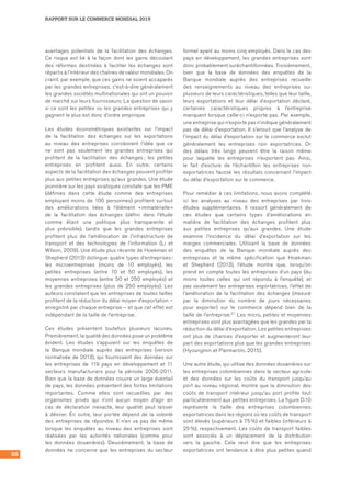 98
RAPPORT SUR LE COMMERCE MONDIAL 2015
avantages potentiels de la facilitation des échanges.
Ce risque est lié à la façon dont les gains découlant
des réformes destinées à faciliter les échanges sont
répartis à l’intérieur des chaînes de valeur mondiales. On
craint, par exemple, que ces gains ne soient accaparés
par les grandes entreprises, c’est-à-dire généralement
les grandes sociétés multinationales qui ont un pouvoir
de marché sur leurs fournisseurs. La question de savoir
si ce sont les petites ou les grandes entreprises qui y
gagnent le plus est donc d’ordre empirique.
Les études économétriques existantes sur l’impact
de la facilitation des échanges sur les exportations
au niveau des entreprises corroborent l’idée que ce
ne sont pas seulement les grandes entreprises qui
profitent de la facilitation des échanges ; les petites
entreprises en profitent aussi. En outre, certains
aspects de la facilitation des échanges peuvent profiter
plus aux petites entreprises qu’aux grandes. Une étude
pionnière sur les pays asiatiques constate que les PME
(définies dans cette étude comme des entreprises
employant moins de 100 personnes) profitent surtout
des améliorations liées à l’élément « immatérielle »
de la facilitation des échanges (défini dans l’étude
comme étant une politique plus transparente et
plus prévisible), tandis que les grandes entreprises
profitent plus de l’amélioration de l’infrastructure de
transport et des technologies de l’information (Li et
Wilson, 2009). Une étude plus récente de Hoekman et
Shepherd (2013) distingue quatre types d’entreprises :
les microentreprises (moins de 10 employés), les
petites entreprises (entre 10 et 50 employés), les
moyennes entreprises (entre 50 et 250 employés) et
les grandes entreprises (plus de 250 employés). Les
auteurs constatent que les entreprises de toutes tailles
profitent de la réduction du délai moyen d’exportation –
enregistré par chaque entreprise – et que cet effet est
indépendant de la taille de l’entreprise.
Ces études présentent toutefois plusieurs lacunes.
Premièrement, la qualité des données pose un problème
évident. Les études s’appuient sur les enquêtes de
la Banque mondiale auprès des entreprises (version
normalisée de 2013), qui fournissent des données sur
les entreprises de 119 pays en développement et 11
secteurs manufacturiers pour la période 2006-2011.
Bien que la base de données couvre un large éventail
de pays, les données présentent des fortes limitations
importantes. Comme elles sont recueillies par des
organismes privés qui n’ont aucun moyen d’agir en
cas de déclaration inexacte, leur qualité peut laisser
à désirer. En outre, leur portée dépend de la volonté
des entreprises de répondre. Il n’en va pas de même
lorsque les enquêtes au niveau des entreprises sont
réalisées par les autorités nationales (comme pour
les données douanières). Deuxièmement, la base de
données ne concerne que les entreprises du secteur
formel ayant au moins cinq employés. Dans le cas des
pays en développement, les grandes entreprises sont
donc probablement suréchantillonnées. Troisièmement,
bien que la base de données des enquêtes de la
Banque mondiale auprès des entreprises recueille
des renseignements au niveau des entreprises sur
plusieurs de leurs caractéristiques, telles que leur taille,
leurs exportations et leur délai d’exportation déclaré,
certaines caractéristiques propres à l’entreprise
manquent lorsque celle-ci n’exporte pas. Par exemple,
une entreprise qui n’exporte pas n’indique généralement
pas de délai d’exportation. Il s’ensuit que l’analyse de
l’impact du délai d’exportation sur le commerce exclut
généralement les entreprises non exportatrices. Or
des délais très longs peuvent être la raison même
pour laquelle les entreprises n’exportent pas. Ainsi,
le fait d’exclure de l’échantillon les entreprises non
exportatrices fausse les résultats concernant l’impact
du délai d’exportation sur le commerce.
Pour remédier à ces limitations, nous avons complété
ici les analyses au niveau des entreprises par trois
études supplémentaires. Il ressort généralement de
ces études que certains types d’améliorations en
matière de facilitation des échanges profitent plus
aux petites entreprises qu’aux grandes. Une étude
examine l’incidence du délai d’exportation sur les
marges commerciales. Utilisant la base de données
des enquêtes de la Banque mondiale auprès des
entreprises et la même spécification que Hoekman
et Shepherd (2013), l’étude montre que, lorsqu’on
prend en compte toutes les entreprises d’un pays (du
moins toutes celles qui ont répondu à l’enquête), et
pas seulement les entreprises exportatrices, l’effet de
l’amélioration de la facilitation des échanges (mesuré
par la diminution du nombre de jours nécessaires
pour exporter) sur le commerce dépend bien de la
taille de l’entreprise.21 Les micro, petites et moyennes
entreprises sont plus avantagées que les grandes par la
réduction du délai d’exportation. Les petites entreprises
ont plus de chances d’exporter et augmenteront leur
part des exportations plus que les grandes entreprises
(Hyoungmin et Piermartini, 2015).
Une autre étude, qui utilise des données douanières sur
les entreprises colombiennes dans le secteur agricole
et des données sur les coûts du transport jusqu’au
port au niveau régional, montre que la diminution des
coûts de transport intérieur jusqu’au port profite tout
particulièrement aux petites entreprises. La figure D.10	
représente la taille des entreprises colombiennes
exportatrices dans les régions où les coûts de transport
sont élevés (supérieurs à 75 %) et faibles (inférieurs à
25 %), respectivement. Les coûts de transport faibles
sont associés à un déplacement de la distribution
vers la gauche. Cela veut dire que les entreprises
exportatrices ont tendance à être plus petites quand
 