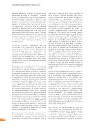 102
RAPPORT SUR LE COMMERCE MONDIAL 2015
systèmes automatisés modernes de guichet unique
(par exemple au Ghana et à Singapour) a contribué
à une forte augmentation des recettes douanières.
L’accroissement des recettes peut en fait être l’un des
principaux motifs de la facilitation des échanges et de
la réforme douanière. Les principes de « modernisation
effective de l’administration douanière »27 promus
par l’OMD visent à favoriser la mise en conformité
volontaire, la réduction des coûts de transaction et
l’accroissement des recettes (Zaki, 2014 ; Yasui, 2010).
Dans ce cadre, l’OMD (2014) estime que l’AFE pourrait
améliorer les recettes douanières de trois manières : en
augmentant les flux commerciaux, en améliorant la mise
en conformité par les commerçants et en contribuant
au recouvrement des recettes perdues à cause de la
fraude douanière.
En ce qui concerne l’augmentation des flux
commerciaux, à un niveau donné de taxes sur le
commerce et de TVA, les recettes douanières ont
tendance à augmenter avec l’augmentation du
commerce transfrontières de marchandises – la
principale variable étant l’augmentation effective du
commerce due à la réforme dans le cadre de l’AFE.
L’accroissement du commerce devrait donc élargir
l’assiette fiscale pour les gouvernements concernés
(voir la section D.2).
En ce qui concerne l’amélioration de la mise en
conformité par les commerçants, pour un niveau donné
d’importations, les réformes en matière de facilitation
des échanges amélioreraient les recettes fiscales en
permettant le recouvrement plus efficace des droits et
taxes grâce à un meilleur respect des règles. Lesser
et Moisé‑Leeman (2009) montrent qu’en simplifiant
les procédures douanières la facilitation des échanges
encourage le respect des règles, réduit le commerce
informel et accroît la probabilité que les droits seront
payés. L’OMD donne des exemples de mesures de
simplification qui ont un effet positif sur le respect
des obligations administratives et fiscales, telles que
le système des opérateurs agréés, qui fait confiance
aux commerçants enregistrés et à leurs représentants
pour se conformer volontairement à leurs obligations
de déclaration mais renforce les sanctions en cas de
fausse déclaration. Ce système semble avoir favorisé
le respect des obligations fiscales (OMD, 2014). La
Nouvelle‑Zélande (2014) a indiqué que 97,3 % des
transactions à l’importation réalisées en 2013 étaient
considérées comme conformes et que les contrôles
physiques ou documentaires avaient été très limités
depuis la mise en place de ce système.
En ce qui concerne la contribution au recouvrement
des recettes perdues à cause de la fraude douanière,
la facilitation des échanges devrait améliorer le
recouvrement des taxes sur le commerce grâce à
une meilleure détection de la fraude douanière et
de la corruption. La fraude douanière peut prendre
diverses formes telles que la fausse facturation, la
non‑présentation de déclarations, le classement
volontairement erroné, la fraude en matière de transit et
la fraude sur l’origine. Quelle que soit sa forme, la fraude
douanière peut avoir des conséquences économiques
importantes pour les pays en développement lorsque
les recettes publiques dépendent des taxes à la
frontière. Par exemple, Global Financial Integrity (Kar
et Spanjers, 2014) a estimé que le manque à gagner
annuel au titre des taxes douanières dû à la fausse
facturation représentait entre 7 % et 13 % des recettes
publiques dans cinq pays (Ghana, Kenya, Mozambique,
Ouganda et Tanzanie). Le système de contrôle après
dédouanement peut permettre de réduire l’évasion
de droits de douane et de taxes. Ainsi, ce système a
permis aux douanes du Taipei chinois de recouvrer plus
de 26 millions de dollars EU de recettes sous la forme
de droits et d’amendes impayés pendant l’exercice
2010/11, c’est‑à‑dire 10 fois le coût de mise en place
du contrôle.28 En outre, le manque de transparence
des règles commerciales, voire l’absence de règles,
crée des possibilités d’exercice inapproprié du pouvoir
discrétionnaire des autorités et de collusion entre les
fonctionnaires des douanes et les commerçants, quand
les agents en tirent une rente (Banque asiatique de
développement (BAsD) et Commission économique et
sociale de l’ONU pour l’Asie et le Pacifique (CESAP),
2013).
Djankov et Sequeira (2009) ont montré qu’il y avait une
corrélation négative entre le paiement de pots‑de‑vin
et le recouvrement des recettes douanières. Les
pertes de recettes dues à la corruption dans
l’administration douanière devraient diminuer à mesure
que les procédures et le processus de dédouanement
deviennent plus transparents et plus simples (Ferreira et
al., 2007). Parmi les initiatives prises pour sanctionner
la corruption et les mauvaises pratiques, il convient de
mentionner le « plan d’action pour l’intégrité » adopté
par les douanes du Cameroun. S’appuyant sur des
réformes antérieures, les douanes camerounaises
ont mis en place en 2010 un système de contrats de
performance entre la direction et les fonctionnaires
sur le terrain. Depuis, les recettes ont augmenté (les
recettes par conteneur ont augmenté de 12 % entre
2009 et 2010) et les délais de dédouanement ont été
raccourcis (Cantens, 2010).
Des craintes ont été exprimées au sujet des
effets négatifs que les mesures de facilitation des
échanges pourraient avoir sur les recettes des pays
en développement. Selon l’OMD (2014), ces effets
devraient être négligeables ou largement compensés
par l’augmentation des recettes résultant de la mise
en œuvre uniforme de l’AFE. Les pertes de recettes
 
