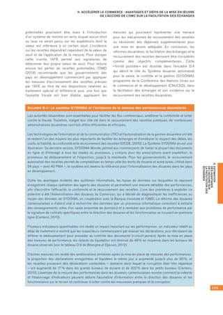 103
D.ESTIMATION
DESAVANTAGES
DEL’ACCORDSUR
LAFACILITATIONDES
ÉCHANGES
II. ACCÉLÉRER LE COMMERCE : AVANTAGES ET DÉFIS DE LA MISE EN ŒUVRE
DE L’ACCORD DE L’OMC SUR LA FACILITATION DES ÉCHANGES
potentielles pourraient être dues à l’introduction
d’un système de minimis en vertu duquel aucun droit
ou taxe ne serait perçu sur les expéditions dont la
valeur est inférieure à un certain seuil. L’incidence
sur les recettes dépendrait cependant de la valeur de
seuil et de l’application de la mesure. Pour dissiper
cette crainte, l’AFE permet aux signataires de
déterminer leur propre valeur de seuil. Pour réduire
encore les pertes de recettes potentielles, l’OMD
(2014) recommande que les gouvernements des
pays en développement commencent par appliquer
les mesures d’accroissement des recettes prévues
par l’AFE au titre de ses dispositions relatives au
traitement spécial et différencié puis, une fois que
l’assiette fiscale est bien établie, appliquent les
mesures qui pourraient représenter une menace
pour les mécanismes de recouvrement des recettes
ou nécessiter des dépenses supplémentaires pour
une mise en œuvre adéquate. En conclusion, les
réformes douanières, la facilitation des échanges et le
recouvrement des recettes devraient être considérés
comme des objectifs complémentaires. Cette
« trinité possible » est illustrée dans l’encadré D.4	
qui décrit le rôle du Système douanier automatisé
pour la saisie, le contrôle et la gestion (SYDONIA),
programme de la Conférence des Nations Unies sur
le commerce et le développement (CNUCED), dans
la facilitation des échanges et son incidence sur le
recouvrement des recettes douanières.
Encadré D.4 : Le système SYDONIA et l’incidence de la mesure des performances douanières
Les autorités douanières sont essentielles pour faciliter les flux commerciaux, améliorer la conformité et lutter
contre la fraude. Toutefois, malgré leur rôle clé dans le recouvrement des recettes publiques, de nombreuses
administrations douanières sont loin d’être efficientes et efficaces.
Les technologies de l’information et de la communication (TIC) et l’automatisation de la gestion douanière ont été
et restent l’un des moyens les plus importants de faciliter les échanges et d’améliorer le respect des délais, les
coûts, la fiabilité, la conformité et le recouvrement des recettes (OCDE, 2005). Le Système SYDONIA en est une
illustration. Sa dernière version, SYDONIA Monde, permet aux commerçants de traiter la plupart des documents
en ligne et d’interagir à tous les stades du processus, y compris pour les prescriptions avant expédition, le
processus de dédouanement et l’inspection, jusqu’à la mainlevée. Pour les gouvernements, le recouvrement
automatisé des recettes permet de comptabiliser en temps utile les droits de douane et autre taxes. Utilisé dans
94 pays – dont 40 PMA –, le système est devenu la référence pour l’informatisation des douanes dans les pays
en développement.
Outre les avantages évidents des systèmes informatisés, les bases de données sur lesquelles ils reposent
enregistrent chaque opération des agents des douanes et permettent une mesure détaillée des performances,
afin d’accroître l’efficacité, la conformité et le recouvrement des recettes. L’une des premières à exploiter ce
potentiel a été l’Administration des douanes du Cameroun, qui a décidé de diagnostiquer les inefficiences au
moyen des données de SYDONIA, en coopération avec la Banque mondiale et l’OMD. La réforme des douanes
camerounaises a d’abord visé à rechercher des données (par un processus informatique consistant à extraire
des renseignements utiles d’un vaste ensemble de données) et à remédier aux problèmes de performance par
la signature de contrats spécifiques entre la direction des douanes et les fonctionnaires se trouvant en première
ligne (Cantens, 2010).
Plusieurs indicateurs quantifiables ont révélé un impact important sur les performances : un indicateur relatif au
délai de traitement a montré que les inspecteurs commençaient par évaluer les déclarations, puis décidaient de
différer le dédouanement pour procéder au contrôle des documents (« circuit jaune »). Après la mise en place
des mesures de performance, les retards de liquidation ont diminué de 49 % en moyenne dans les bureaux de
douane observés (voir le tableau D.9 de Bilangna et Djeuwo, 2012).
D’autres mesures ont révélé des améliorations similaires après la mise en place de mesures des performances :
la proportion des déclarations enregistrées et liquidées le même jour a augmenté jusqu’à plus de 90 %, et
les recettes provenant des déclarations contestées – domaine dans lequel la corruption était très répandue
– ont augmenté de 17 % dans les grands bureaux de douane et de 322 % dans les petits bureaux (Cantens,
2010). L’exemple de la mesure des performances dans les douanes camerounaises montre comment la collecte
et l’étalonnage d’indicateurs peuvent réduire l’asymétrie d’information entre la direction des douanes et les
fonctionnaires sur le terrain et contribuer à lutter contre les mauvaises pratiques et la corruption.
 