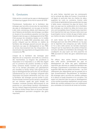 106
RAPPORT SUR LE COMMERCE MONDIAL 2015
5.	 Conclusions
Cette section a montré que les pays en développement
ont beaucoup à gagner de la mise en œuvre de l’AFE.
Premièrement, l’amélioration de la facilitation des
échanges peut accroître encore plus les exportations
des pays en développement, car ces pays se heurtent
à des coûts commerciaux élevés, dont beaucoup sont
dus à l’absence de facilitation des échanges. Les délais
en douane et les procédures pesantes sont bien plus
fréquents dans les pays en développement et les PMA.
C’est pourquoi les simulations basées sur le modèle
de gravité et le modèle EGC présentées dans cette
section indiquent que les réformes en matière de
facilitation des échanges peuvent procurer des gains
importants aux pays en développement et aux PMA
en termes d’accroissement des flux d’exportation, de
diversification des exportations et d’augmentation de la
croissance du PIB.
L’impact de la facilitation des échanges peut
dépendre de la composition sectorielle du commerce
des marchandises. La longueur des procédures à
l’exportation et à l’importation a un effet très négatif
pour le commerce des produits sensibles au facteur
temps. Certaines études montrent que les produits
frais et les denrées périssables sont généralement
plus sensibles au facteur temps. Cela signifie que les
pays en développement (en particulier ceux de l’Afrique
subsaharienne) qui ont un avantage comparatif dans
l’exportation de produits alimentaires sont ceux à qui
la facilitation des échanges pourrait profiter le plus.
D’autres études montrent que les secteurs caractérisés
par une évolution rapide des goûts (mode), une
innovation constante (produits électroniques) et une
production en juste-à-temps (produits intermédiaires
liés aux chaînes d’approvisionnement), sont également
sensibles au facteur temps. Dans ce cas aussi, les pays
en développement pourraient enregistrer des gains
importants.
Un autre facteur important pour les commerçants
est la certitude des délais de livraison. L’incertitude à
cet égard, en particulier dans les chaînes de valeur,
augmente les coûts du commerce. Comme cette
incertitude est généralement plus grande dans les pays
à faible revenu, notamment les pays de transit, c’est
dans ces pays que les améliorations de la facilitation
des échanges, qui rendent les délais de livraison plus
sûrs, sont susceptibles d’avoir l’impact le plus important.
Il est important de noter que c’est pour cette raison que
la participation de bon nombre de pays à faible revenu
aux chaînes de valeur mondiales devrait augmenter.
Un autre facteur qui fait que la facilitation des
échanges peut avoir des effets différents sur les pays
est la répartition des entreprises par taille. Comme
on l’a vu dans cette section, les données empiriques
indiquent que les exportations des petites entreprises
sont plus sensibles à la facilitation des échanges. Par
conséquent, les pays ayant une forte proportion de
PME pourraient en retirer des gains relativement plus
élevés.
Par ailleurs, deux autres facteurs, mentionnés
dans cette section, permettraient aux pays en
développement de retirer des gains relativement
importants des réformes en matière de facilitation des
échanges. Premièrement, la facilitation des échanges
augmente l’IED dans les petites économies – qui sont
relativement plus dépendantes que les grandes de ce
type d’investissement. Deuxièmement, la facilitation
des échanges aide à accroître les recettes publiques
et à réduire la fraude douanière et la corruption. Cet
aspect est important dans les pays en développement
où les recettes douanières représentent une part assez
élevée des recettes publiques et qui sont relativement
plus vulnérables à la recherche de rente à la frontière.
 