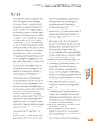 107
D.ESTIMATION
DESAVANTAGES
DEL’ACCORDSUR
LAFACILITATIONDES
ÉCHANGES
II. ACCÉLÉRER LE COMMERCE : AVANTAGES ET DÉFIS DE LA MISE EN ŒUVRE
DE L’ACCORD DE L’OMC SUR LA FACILITATION DES ÉCHANGES
Notes
1	 Bien que le modèle de gravité soit bien antérieur à l’article
fondateur d’Anderson et van Wincoop (2003), cet article
en a fait l’outil moderne de l’économie empirique du
commerce. Partant d’un modèle théorique des échanges
intra‑industriels, les auteurs ont pu appliquer le modèle
de gravité au commerce bilatéral entre deux pays, celui‑ci
étant dépendant du produit intérieur brut (PIB) des pays
et de leurs coûts relatifs du commerce. En particulier, ils
ont montré que, pour deux pays A et B, les importations de
A en provenance de B dépendent non seulement de leurs
coûts du commerce bilatéraux, mais aussi du niveau global
des obstacles que rencontrent les exportations du pays B
dans le reste du monde et du niveau global des restrictions
à l’importation que le pays A impose au reste du monde (ce
que l’on appelle les termes de résistance multilatérale).
2	 La base de données sur les coûts du commerce établie par
Arvis et al. (2013) indique les coûts du commerce bilatéral
pour chaque paire de pays de l’échantillon : l’un étant le pays
déclarant et l’autre le pays partenaire. Les chiffres, calculés
selon la méthode décrite dans l’encadré D.1, correspondent
aux coûts moyens du commerce dans les deux sens. Pour
calculer les coûts moyens du commerce pour les pays
en développement en 2010, seul un sous‑ensemble de
données concernant des pays en développement déclarants
a été utilisé. De cette façon, l’estimation indique le coût du
commerce de chaque pays en développement avec tous
les pays de l’échantillon. L’année 2010 a été choisie, plutôt
qu’une année plus récente, parce qu’il y avait beaucoup plus
d’observations pour cette année‑là.
3	 Dans ce cas, les coûts du commerce sont calculés selon
la méthode décrite dans l’encadré D.1. Pour chaque pays,
on entend par reste du monde tous les autres pays pour
lesquels on dispose d’estimations des coûts du commerce
bilatéral. Les pays en développement comprennent les
pays en développement du G‑20, les autres pays en
développement et les pays les moins avancés.
4	 La base de données d’Arvis et al. (2013) sur les coûts
du commerce fournit des chiffres pour l’ensemble du
commerce, le secteur manufacturier et le secteur agricole.
Cependant, de nombreuses observations manquent.
Pour comparer les coûts dans le secteur agricole et dans
le secteur manufacturier, on n’a tenu compte que des
observations pour lesquelles il existait des données pour les
deux secteurs. Pour la présente analyse, l’année 2012 a été
choisie parce que c’était une année récente pour laquelle il y
avait un nombre relativement élevé d’observations.
5	 Les calculs de Hufbauer et Schott (2013) utilisent les
estimations de Portugal-Perez et Wilson (2012). À l’aide
d’un modèle de gravité, Portugal-Perez et Wilson concluent
que les réformes en matière de facilitation des échanges
améliorent les résultats à l’exportation des pays en
développement. Toutefois, ils ne donnent pas d’estimation
de l’accroissement du commerce résultant de ces réformes.
Ils calculent plutôt la libéralisation des droits ad valorem qui
entraînerait le même accroissement du commerce que la
facilitation des échanges.
6	 Pour une description des IFE de l’OCDE et de leurs
composantes, voir la section C.4 et le tableau C.4 en
particulier.
7	 On entend par « position à six chiffres du SH » un code du
Système harmonisé. Le Système harmonisé (SH) établi par
l’Organisation mondiale des douanes utilise des numéros
de code pour définir les produits. Un numéro de code qui
comporte un petit nombre de chiffres définit des produits
par grandes catégories ; quand on ajoute des chiffres
au numéro de code, on veut désigner des subdivisions
correspondant à une définition plus détaillée. Les
sous‑positions à six chiffres constituent les définitions les
plus détaillées qui servent de norme.
8	 Aux termes de l’article 14 de l’AFE, « La catégorie A contient
les dispositions qu’un pays en développement Membre ou un
pays moins avancé Membre désignera pour mise en œuvre
au moment de l’entrée en vigueur du présent accord, ou
dans le cas d’un pays moins avancé Membre dans un délai
d’un an après l’entrée en vigueur. »
9	 Ces 52 économies en développement sont les suivantes :
Albanie ; Botswana ; Brésil ; Brunéi Darussalam ; Chili ;
Chine ; Colombie ; Congo ; Costa Rica ; Côte d’Ivoire ; Égypte ;
El Salvador ; Équateur ; État du Koweït ; Gabon ; Guatemala ;
Honduras ; Hong Kong, Chine ; Indonésie ; Israël ; Jordanie ;
Macao, Chine ; Malaisie ; Maroc ; Maurice ; Mexique ;
Mongolie ; Monténégro ; Nicaragua ; Nigéria ; Oman ;
Panama ; Paraguay ; Pérou ; Philippines ; Qatar ; République
de Corée ; République de Moldova ; République dominicaine ;
République kirghize ; Royaume d’Arabie saoudite ; Sénégal ;
Singapour ; Sri Lanka ; Tadjikistan ; Taipei chinois ; Thaïlande ;
Tunisie ; Turquie ; Ukraine ; Uruguay ; et Viet Nam.
10	 Le tableau D.1 de l’appendice présente les résultats d’une
estimation de probabilité maximale pseudo-Poisson.
11	 Premièrement, des régressions avec des splines ou, dans
une autre spécification, avec des polynômes fractionnaires
ont été estimées. Deuxièmement, le coefficient de
facilitation des échanges a été estimé séparément pour
les pays situés au-dessus de la moyenne régionale/
mondiale. Ce coefficient a ensuite été appliqué aux pays
« réformateurs » qui progressent vers la moyenne régionale/
mondiale. Dans le premier cas, aucun résultat significatif n’a
été obtenu. Dans le second, les résultats étaient analogues
à ceux qui sont présentés dans le tableau D.1 de l’appendice
avec des coefficients légèrement supérieurs.
12	 Dans la base de données BACI du CEPII (base de
données sur le commerce international du Centre d’études
prospectives et d’informations internationales), le nombre
maximal de sous-positions à six chiffres du SH est inférieur,
à savoir 4 795.
13	 Il est important de noter que les résultats de l’analyse
contrefactuelle doivent être considérés avec prudence, car
ils ne peuvent être meilleurs que le modèle économétrique
sous-jacent. Bien que le rapport ait tenu compte des biais
de variables omises et de causalité inverse, il ne peut pas
neutraliser l’effet de chaque variable possible propre aux pays
corrélée à la facilitation des échanges ni exclure entièrement
la codétermination endogène des résultats commerciaux et
de l’infrastructure de facilitation des échanges.
14	 Les résultats agrégés par région sont disponibles dans les
tableaux D.3 et D.4 de l’appendice.
15	 Les estimations des coûts du commerce de l’OCDE
s’appuient sur la méthode exposée dans Chen et Novy
(2009) et les réductions des coûts du commerce dues à
l’AFE sont ensuite bilatéralisées, comme l’expliquent plus en
détail Fontagné et al. (2015).
16	 Outre l’augmentation du PIB, qui peut être considérée
comme un indicateur raisonnablement révélateur des gains
 