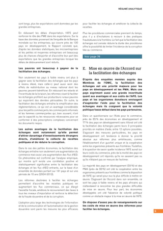 9
sont longs, plus les exportations sont dominées par les
grandes entreprises.
En réduisant les délais d’exportation, l’AFE peut
renforcer le rôle des PME dans les exportations. Sur la
base des données provenant de l’enquête de la Banque
mondiale sur les entreprises, qui couvre près de 130
pays en développement, le Rapport constate que,
d’après les données statistiques, les microentreprises
et les petites et moyennes entreprises ont beaucoup
plus de chances d’exporter et d’accroître leur part des
exportations que les grandes entreprises lorsque les
délais de dédouanement sont réduits.
Les pauvres ont beaucoup à gagner de la
facilitation des échanges.
Non seulement les pays à faible revenu ont plus à
gagner avec la facilitation des échanges que les pays
à revenu élevé, mais celle-ci peut aussi avoir des
effets de redistribution au niveau national dont les
pauvres peuvent bénéficier. En réduisant les retards et
l’incertitude de la livraison, les réformes visant à faciliter
les échanges profitent aux producteurs ruraux pauvres
qui exportent des denrées périssables. En outre, la
facilitation des échanges entraîne la simplification des
réglementations, ce qui est un avantage considérable
pour les petits commerçants, les commerçants informels
et les femmes commerçantes qui, bien souvent, n’ont
pas la capacité ou les ressources nécessaires pour se
conformer à des prescriptions complexes concernant
les documents requis.
Les autres avantages de la facilitation des
échanges sont notamment qu’elle permet
d’attirer davantage d’investissements étrangers
directs, d’améliorer la collecte de recettes
publiques et de réduire la corruption.
Dans le cas des petites économies, la facilitation des
échanges entraîne non seulement une augmentation du
commerce mais aussi une augmentation des flux d’IED.
Ce phénomène est confirmé par l’analyse empirique,
qui montre qu’il existe une corrélation positive et
statistiquement significative entre la facilitation des
échanges et les flux d’IED entrants, sur la base d’un
ensemble de données portant sur 141 pays et sur une
période de 10 ans (2004-2013).
Les réformes destinées à faciliter les échanges
permettent d’accroître les recettes publiques en
augmentant les flux commerciaux, ce qui élargit
l’assiette fiscale, améliore le recouvrement des taxes à
tous les niveaux d’importation et renforce la détection
de la fraude douanière et de la corruption.
L’adoption plus large des technologies de l’information
et de la communication et l’automatisation de la gestion
douanière sont parmi les mesures les plus efficaces
pour faciliter les échanges et améliorer la collecte de
recettes.
Plus les procédures commerciales prennent du temps,
plus il y a d’incitations à recourir à des pratiques
frauduleuses à la frontière. Le fait que la facilitation des
échanges est censée réduire la durée des procédures
offre la possibilité de limiter l’incidence de la corruption
liée au commerce.
Voir page 76
E.	 Mise en œuvre de l’Accord sur
la facilitation des échanges
D’après des enquêtes menées auprès des
Membres de l’OMC, la facilitation des
échanges est une priorité majeure pour les
pays en développement et les PMA. Mais ces
pays expriment aussi une grande incertitude
quant aux avantages et aux coûts de l’AFE. Les
pays et les organismes donateurs envisagent
d’augmenter l’aide pour la facilitation des
échanges mais ils craignent que la volonté
politique fasse défaut dans les pays partenaires.
Dans un questionnaire sur l’Aide pour le commerce,
près de 65 % des économies en développement et
77 % des pays en développement sans littoral ont cité
la facilitation des échanges parmi leurs 3 principales
priorités en matière d’aide, entre 12 options possibles.
S’agissant des mesures particulières, les pays en
développement ont tendance à donner la priorité
absolue aux réformes plus ambitieuses, comme
l’établissement d’un guichet unique et la coopération
entre les organismes présents aux frontières. Toutefois,
à la question de savoir quelle incidence l’AFE aurait sur
leurs coûts du commerce, près de la moitié des pays en
développement ont répondu qu’ils ne savaient pas ou
qu’ils n’étaient pas en mesure de l’estimer.
La majorité des pays en développement (55 %) et des
PMA (près de 60 %) ont cité la coopération entre les
organismes présents aux frontières comme la disposition
de l’AFE qui serait pour eux la plus difficile à mettre en
œuvre. S’agissant de l’Accord dans son ensemble, ce
sont les pays à faible revenu et les pays africains qui
s’attendaient à rencontrer les plus grandes difficultés
de mise en œuvre. Pour leur part, les économies
développées ont cité l’absence de volonté politique
comme un obstacle majeur à la mise en œuvre de l’AFE.
On dispose d’assez peu de renseignements sur
les coûts de mise en œuvre des réformes pour
faciliter les échanges.
RÉSUMÉ ANALYTIQUE
 