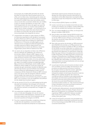 108
RAPPORT SUR LE COMMERCE MONDIAL 2015
économiques, les modèles EGC permettent de calculer
les effets sur le bien-être. Dans le présent exercice, ces
effets sont du même ordre, c’est-à-dire que les niveaux de
bien-être augmenteraient de 4,6 % à 6,6 % pour l’ensemble
du monde d’ici à 2030. Il faut noter, bien entendu, que la
mesure du bien-être couramment utilisée dans ces modèles,
à savoir la « variation équivalente » du revenu réel – c’est-
à-dire l’augmentation du revenu des agents qui aurait été
nécessaire pour parvenir au nouveau niveau d’utilité des
agents, les prix restant inchangés –, est insuffisante en soi
car elle ne tient pas compte d’une série d’autres facteurs
qui influent sur le bien-être, tels que les externalités
environnementales et les disparités de revenus.
17	 L’augmentation annualisée, en valeur absolue, du PIB et
du volume des exportations a été calculée en soustrayant
le chiffre effectif pour 2014 du chiffre simulé pour l’année
2030 (horizon-temps de la simulation), en répartissant
la différence en 16 tranches annuelles égales, puis en
réduisant encore ce chiffre annualisé de l’augmentation
annuelle moyenne du PIB (et, respectivement, des
exportations) dans le scénario de référence, c’est-à-dire
l’augmentation prévue même en l’absence d’un AFE.
18	 Les raisons de ces disparités sont liées à des différences
dans les méthodes de modélisation, les scénarios et
les données utilisées. L’étude du WEF s’appuie sur les
sous‑indices beaucoup plus larges de l’« Enabling Trade
Index » (ETI) (voir la section C.4), incluant l’infrastructure
de transport et de communication, et sur des scénarios de
facilitation des échanges assez rudimentaires (mi‑chemin
par rapport à la meilleure pratique mondiale/régionale).
Mais, en termes de méthodologie, seul le modèle statique
(GTAP) est utilisé, modèle qui ne tient pas compte, par
exemple, des gains dynamiques résultant de l’allocation plus
efficiente des facteurs due à la facilitation des échanges.
D’autres différences méthodologiques rendent aussi la
comparaison difficile. Notamment, l’étude du WEF n’introduit
aucun choc lié aux coûts de transaction effectifs contenus
dans le modèle, mais impose des flux commerciaux
exogènes provenant d’une estimation de gravité sur le cadre
EGC, ce qui constitue un choix de modélisation très différent
de celui adopté dans le présent rapport.
19	 Voir les sections C.2 et C.3, où il a été expliqué que les gains
découlant de la facilitation des échanges ont la forme de
« rectangles » et de « trapèzes » alors que les gains découlant
des réductions tarifaires correspondent aux « triangles » de
Harberger.
20	 Une analyse plus complète des résultats, réalisée
aussi un niveau plus désagrégé, ainsi que de nouveaux
perfectionnements méthodologiques, notamment au sujet
de certains aspects des coûts, seront présentés dans le
document à paraître de Fontagné et al. (2015).
21	 Pour tenir compte de l’échantillon complet des entreprises,
il a fallu faire des hypothèses concernant le délai
d’exportation escompté des entreprises non exportatrices.
Cette étude suppose que les entreprises d’un pays qui
décident de ne pas exporter prennent cette décision en
considérant comme délai d’exportation escompté le délai
d’exportation moyen des entreprises du même secteur dans
le même pays.
22	 Freund et Rocha (2010) ; Djankov et al. (2010).
23	 L’auteur reconnaît que ces résultats doivent être pris avec
prudence. Ils indiquent une corrélation conditionnelle plutôt
qu’un effet de causalité de la facilitation des échanges.
24	 Pour une analyse détaillée de ces effets, voir Groupe de la
Banque mondiale et OMC (2015).
25	 Dans le même ordre d’idées, Ndonga (2013) soutient que
l’inefficacité des procédures à la frontière a un effet négatif
sur les flux d’IED vertical en Afrique. La mise en place
de systèmes de guichet unique serait donc un moyen de
faciliter l’investissement.
26	 Dans cette sous-section, les données sur l’IED proviennent
de la CNUCED et les données sur le PIB proviennent des
Perspectives économiques mondiales du FMI. Les indicateurs
IFE de l’OCDE ne sont pas utilisés dans ce contexte car ils
ne varient pas au cours du temps. Ils ne permettraient donc
pas d’estimer des régressions sur panel tenant compte des
effets fixes pays. Comme on l’a expliqué dans la section D.1,
le délai d’importation et le délai d’exportation provenant des
indicateurs « Doing Business » de la Banque mondiale sont
corrélés négativement avec les IFE de l’OCDE. Cela justifie
leur utilisation dans cette analyse. Les résultats relatifs au
coût d’importation ne sont pas mentionnés car ils ne sont pas
statistiquement significatifs.
27	 Les principes directeurs de la Convention de Kyoto révisée
sont considérés comme le modèle international pour des
procédures de dédouanement efficaces et modernes,
les principaux d’entre eux étant les suivants : application
de procédures douanières de manière prévisible et
transparente, adoption de techniques douanières modernes
(telles que les systèmes de gestion des risques, les
contrôles par audit et l’utilisation la plus large possible des
technologies de l’information), partenariat effectif avec
le secteur privé et les autres parties prenantes et voies
de recours d’un accès facile (Préambule du texte de la
Convention de Kyoto révisée, voir : http ://www.wcoomd.org/
fr/topics/facilitation/instrument‑and‑tools/conventions/
pf_revised_kyoto_conv/kyoto_new.aspx).
28	 « Contrôle après dédouanement », document présenté par le
Territoire douanier distinct de Taiwan, Penghu, Kinmen et
Matsu pour le Symposium sur la facilitation des échanges
organisé par l’OMC en juillet 2012. Adresse consultée :
https://www.wto.org/french/tratop_f/tradfa_f/case_
studies_f/pca_tpkm_f.doc
29	 L’indice de transparence douanière et la prévisibilité de la
durée des procédures d’importation proviennent tous deux
du Forum économique mondial (WEF, 2014). Les données
concernent l’année 2013.
 