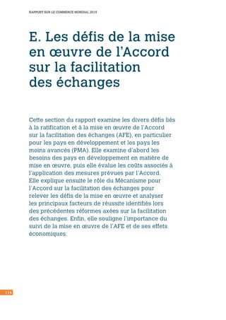 114
RAPPORT SUR LE COMMERCE MONDIAL 2015
E. Les défis de la mise
en œuvre de l’Accord
sur la facilitation
des échanges
Cette section du rapport examine les divers défis liés
à la ratification et à la mise en œuvre de l’Accord
sur la facilitation des échanges (AFE), en particulier
pour les pays en développement et les pays les
moins avancés (PMA). Elle examine d’abord les
besoins des pays en développement en matière de
mise en œuvre, puis elle évalue les coûts associés à
l’application des mesures prévues par l’Accord.
Elle explique ensuite le rôle du Mécanisme pour
l’Accord sur la facilitation des échanges pour
relever les défis de la mise en œuvre et analyser
les principaux facteurs de réussite identifiés lors
des précédentes réformes axées sur la facilitation
des échanges. Enfin, elle souligne l’importance du
suivi de la mise en œuvre de l’AFE et de ses effets
économiques.
 