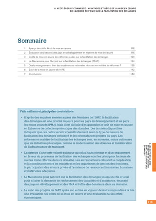 115
E.LESDÉFISDELAMISE
ENŒUVREDEL’ACCORD
SURLAFACILITATIONDES
ÉCHANGES
II. ACCÉLÉRER LE COMMERCE : AVANTAGES ET DÉFIS DE LA MISE EN ŒUVRE
DE L’ACCORD DE L’OMC SUR LA FACILITATION DES ÉCHANGES
Faits saillants et principales constatations
•• D’après des enquêtes menées auprès des Membres de l’OMC, la facilitation
des échanges est une priorité majeure pour les pays en développement et les pays
les moins avancés (PMA). Mais il est difficile d’en quantifier le coût de mise en œuvre
en l’absence de collecte systématique des données. Les données disponibles
indiquent que ces coûts varient considérablement selon le type de mesure de
facilitation des échanges considéré et les circonstances propres au pays. Les
réformes en matière de facilitation des échanges sont, en moyenne, moins coûteuses
que les initiatives plus larges, comme la modernisation des douanes et l’amélioration
de l’infrastructure de transport.
•• L’existence d’une forte volonté politique aux plus hauts niveaux et d’un engagement
en faveur du processus de facilitation des échanges sont les principaux facteurs de
succès d’une réforme dans ce domaine. Les autres facteurs clés sont la coopération
et la coordination entre les ministères et les organismes de gestion des frontières,
la participation des acteurs privés et l’existence de ressources financières, humaines
et matérielles adéquates.
•• Le Mécanisme pour l’Accord sur la facilitation des échanges jouera un rôle crucial
pour affairer la demande de renforcement des capacités et d’assistance, émanant
des pays en développement et des PMA et l’offre des donateurs dans ce domaine.
•• Le suivi des progrès de l’AFE après son entrée en vigueur devrait comprendre à la fois
une évaluation des coûts de sa mise en œuvre et une évaluation de ses effets
économiques.
Sommaire
1	 Aperçu des défis liés à la mise en œuvre	 116
2	 Évaluation des besoins des pays en développement en matière de mise en œuvre	 116
3	 Coûts de mise en œuvre des réformes axées sur la facilitation des échanges	 124
4	 Le Mécanisme pour l’Accord sur la facilitation des échanges (TFAF)	 134
5	 Quels enseignements tirer des expériences nationales réussies en matière de réformes ?	 136
6	 Suivi de la mise en œuvre de l’AFE	 142
7	 Conclusions	 143
 