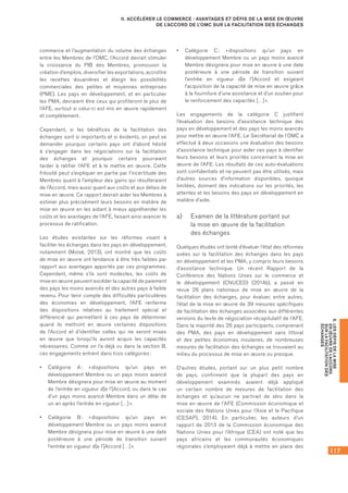 117
E.LESDÉFISDELAMISE
ENŒUVREDEL’ACCORD
SURLAFACILITATIONDES
ÉCHANGES
II. ACCÉLÉRER LE COMMERCE : AVANTAGES ET DÉFIS DE LA MISE EN ŒUVRE
DE L’ACCORD DE L’OMC SUR LA FACILITATION DES ÉCHANGES
commerce et l’augmentation du volume des échanges
entre les Membres de l’OMC, l’Accord devrait stimuler
la croissance du PIB des Membres, promouvoir la
création d’emplois, diversifier les exportations, accroître
les recettes douanières et élargir les possibilités
commerciales des petites et moyennes entreprises
(PME). Les pays en développement, et en particulier
les PMA, devraient être ceux qui profiteront le plus de
l’AFE, surtout si celui-ci est mis en œuvre rapidement
et complètement.
Cependant, si les bénéfices de la facilitation des
échanges sont si importants et si évidents, on peut se
demander pourquoi certains pays ont d’abord hésité
à s’engager dans les négociations sur la facilitation
des échanges et pourquoi certains pourraient
tarder à ratifier l’AFE et à le mettre en œuvre. Cette
frilosité peut s’expliquer en partie par l’incertitude des
Membres quant à l’ampleur des gains qui résulteraient
de l’Accord, mais aussi quant aux coûts et aux délais de
mise en œuvre. Ce rapport devrait aider les Membres à
estimer plus précisément leurs besoins en matière de
mise en œuvre en les aidant à mieux appréhender les
coûts et les avantages de l’AFE, faisant ainsi avancer le
processus de ratification.
Les études existantes sur les réformes visant à
faciliter les échanges dans les pays en développement,
notamment (Moïsé, 2013), ont montré que les coûts
de mise en œuvre ont tendance à être très faibles par
rapport aux avantages apportés par ces programmes.
Cependant, même s’ils sont modestes, les coûts de
mise en œuvre peuvent excéder la capacité de paiement
des pays les moins avancés et des autres pays à faible
revenu. Pour tenir compte des difficultés particulières
des économies en développement, l’AFE renferme
des dispositions relatives au traitement spécial et
différencié qui permettent à ces pays de déterminer
quand ils mettront en œuvre certaines dispositions
de l’Accord et d’identifier celles qui ne seront mises
en œuvre que lorsqu’ils auront acquis les capacités
nécessaires. Comme on l’a déjà vu dans la section B,
ces engagements entrent dans trois catégories :
•	 Catégorie A : « dispositions qu’un pays en
développement Membre ou un pays moins avancé
Membre désignera pour mise en œuvre au moment
de l’entrée en vigueur d[e l’]Accord, ou dans le cas
d’un pays moins avancé Membre dans un délai de
un an après l’entrée en vigueur […] ».
•	 Catégorie B : « dispositions qu’un pays en
développement Membre ou un pays moins avancé
Membre désignera pour mise en œuvre à une date
postérieure à une période de transition suivant
l’entrée en vigueur d[e l’]Accord […] ».
•	 Catégorie C : « dispositions qu’un pays en
développement Membre ou un pays moins avancé
Membre désignera pour mise en œuvre à une date
postérieure à une période de transition suivant
l’entrée en vigueur d[e l’]Accord et exigeant
l’acquisition de la capacité de mise en œuvre grâce
à la fourniture d’une assistance et d’un soutien pour
le renforcement des capacités […] ».
Les engagements de la catégorie C justifient
l’évaluation des besoins d’assistance technique des
pays en développement et des pays les moins avancés
pour mettre en œuvre l’AFE. Le Secrétariat de l’OMC a
effectué à deux occasions une évaluation des besoins
d’assistance technique pour aider ces pays à identifier
leurs besoins et leurs priorités concernant la mise en
œuvre de l’AFE. Les résultats de ces auto-évaluations
sont confidentiels et ne peuvent pas être utilisés, mais
d’autres sources d’information disponibles, quoique
limitées, donnent des indications sur les priorités, les
attentes et les besoins des pays en développement en
matière d’aide.
a)	 Examen de la littérature portant sur 	
la mise en œuvre de la facilitation 	
des échanges
Quelques études ont tenté d’évaluer l’état des réformes
axées sur la facilitation des échanges dans les pays
en développement et les PMA, y compris leurs besoins
d’assistance technique. Un récent Rapport de la
Conférence des Nations Unies sur le commerce et
le développement (CNUCED) (2014b), a passé en
revue 26 plans nationaux de mise en œuvre de la
facilitation des échanges, pour évaluer, entre autres,
l’état de la mise en œuvre de 39 mesures spécifiques
de facilitation des échanges associées aux différentes
versions du texte de négociation récapitulatif de l’AFE.
Dans la majorité des 26 pays participants, comprenant
des PMA, des pays en développement sans littoral
et des petites économies insulaires, de nombreuses
mesures de facilitation des échanges se trouvaient au
milieu du processus de mise en œuvre ou presque.
D’autres études, portant sur un plus petit nombre
de pays, confirment que la plupart des pays en
développement examinés avaient déjà appliqué
un certain nombre de mesures de facilitation des
échanges et qu’aucun ne partirait de zéro dans la
mise en œuvre de l’AFE (Commission économique et
sociale des Nations Unies pour l’Asie et le Pacifique
(CESAP), 2014). En particulier, les auteurs d’un
rapport de 2013 de la Commission économique des
Nations Unies pour l’Afrique (CEA) ont noté que les
pays africains et les communautés économiques
régionales s’employaient déjà à mettre en place des
 