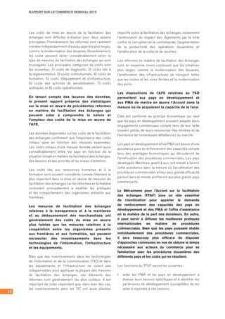 RAPPORT SUR LE COMMERCE MONDIAL 2015
10
Les coûts de mise en œuvre de la facilitation des
échanges sont difficiles à évaluer pour deux raisons
principales. Premièrement, les réformes sont rarement
menées indépendamment d’autres objectifs plus larges,
comme la modernisation des douanes. Deuxièmement,
les coûts peuvent varier considérablement selon le
type de mesures de facilitation des échanges qui sont
envisagées. Les principales catégories de coûts sont
les suivantes : 1) coûts de diagnostic, 2) coûts liés à
la réglementation, 3) coûts institutionnels, 4) coûts de
formation, 5) coûts d’équipement et d’infrastructure,
6) coûts des activités de sensibilisation, 7) coûts
politiques, et 8) coûts opérationnels.
En tenant compte des lacunes des données,
le présent rapport présente des statistiques
sur la mise en œuvre de précédentes réformes
en matière de facilitation des échanges qui
peuvent aider à comprendre la nature et
l’ampleur des coûts de la mise en œuvre de
l’AFE.
Les données disponibles sur les coûts de la facilitation
des échanges confirment que l’importance des coûts
initiaux varie en fonction des mesures examinées.
Les coûts initiaux d’une mesure donnée varient aussi
considérablement entre les pays en fonction de la
situation initiale en matière de facilitation des échanges,
des besoins et des priorités et du niveau d’ambition.
Les coûts liés aux ressources humaines et à la
formation sont souvent considérés comme l’élément le
plus important dans la mise en œuvre de mesures de
facilitation des échanges car les réformes en la matière
consistent principalement à modifier les pratiques
et les comportements des organismes présents aux
frontières.
Les mesures de facilitation des échanges
relatives à la transparence et à la mainlevée
et au dédouanement des marchandises ont
généralement des coûts de mise en œuvre
plus faibles que les mesures relatives à la
coopération entre les organismes présents
aux frontières et aux formalités, qui peuvent
nécessiter des investissements dans les
technologies de l’information, l’infrastructure
et les équipements.
Bien que des investissements dans les technologies
de l’information et de la communication (TIC) et dans
les équipements et l’infrastructure ne soient pas
indispensables pour appliquer la plupart des mesures
de facilitation des échanges, ces éléments des
réformes sont généralement les plus coûteux. Il est
important de noter cependant que, dans bien des cas,
les investissements dans les TIC ont aussi d’autres
objectifs outre la facilitation des échanges, notamment
l’amélioration du respect des règlements par la lutte
contre la corruption et la contrebande, l’augmentation
de la productivité des opérations douanières et
l’amélioration de la collecte de recettes.
Les réformes en matière de facilitation des échanges
sont, en moyenne, moins coûteuses que les initiatives
plus larges, comme la modernisation des douanes,
l’amélioration des infrastructures de transport telles
que les routes et les voies ferrées et la modernisation
des ports.
Les dispositions de l’AFE relatives au TSD
permettent aux pays en développement et
aux PMA de mettre en œuvre l’Accord dans la
mesure où ils acquièrent la capacité de le faire.
Cela est conforme au principe économique qui veut
que les pays en développement puissent adapter leurs
engagements commerciaux compte tenu de leur taille
souvent petite, de leurs ressources très limitées et de
l’existence de nombreuses défaillances du marché.
Les pays en développement et les PMA ont besoin d’une
assistance pour le renforcement des capacités compte
tenu des avantages économiques qui découleront de
l’amélioration des procédures commerciales. Les pays
développés Membres, quant à eux, ont intérêt à fournir
cette assistance dans la mesure où l’accélération des
procédures commerciales et leur plus grande efficacité
partout dans le monde profiteront aux plus grands pays
commerçants.
Le Mécanisme pour l’Accord sur la facilitation
des échanges (TFAF) joue un rôle essentiel
de coordination pour apparier la demande
de renforcement des capacités des pays en
développement et des PMA et l’offre d’assistance
en la matière de la part des donateurs. En outre,
il peut servir à diffuser les meilleures pratiques
internationales en matière de procédures
commerciales. Bien que les pays puissent établir
individuellement des procédures commerciales,
il sera beaucoup plus efficace de disposer
d’approches communes en vue de réduire le temps
nécessaire aux acteurs du commerce pour se
familiariser avec les procédures douanières des
différents pays et les coûts qui en résultent.
Les fonctions du TFAF seront les suivantes :
•	 aider les PMA et les pays en développement à
évaluer leurs besoins spécifiques et à identifier les
partenaires de développement susceptibles de les
aider à répondre à ces besoins ;
 