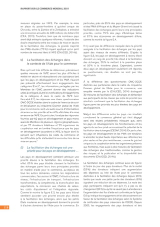 118
RAPPORT SUR LE COMMERCE MONDIAL 2015
mesures alignées sur l’AFE. Par exemple, la mise
en place du poste-frontière à guichet unique de
Chirundu, entre la Zambie et le Zimbabwe, a entraîné
une économie annuelle de 486 millions de dollars EU
(CEA, 2013). Toutefois, bien que de nombreux pays
aient déjà entrepris quelques réformes, il subsiste des
écarts importants entre les niveaux de mise en œuvre
de la facilitation des échanges, la grande majorité
des PMA étudiés (73 %) n’ayant appliqué qu’un petit
nombre de mesures liées à l’AFE (CNUCED, 2014b).
b)	 La facilitation des échanges dans 	
le contexte de l’Aide pour le commerce
Bien qu’il soit très difficile de déterminer précisément
quelles mesures de l’AFE seront les plus difficiles à
mettre en œuvre et nécessiteront une assistance tant
que les pays en développement et les PMA n’auront
pas présenté effectivement leurs engagements des
catégories B et C, les informations partagées par les
Membres de l’OMC peuvent donner des indications
utiles à cet égard. Outre les notifications d’engagements
de la catégorie A dans le cadre de l’AFE (voir	
l’encadré E.1), les réponses aux divers questionnaires
OMC-OCDE établies dans le cadre de l’exercice de suivi
et d’évaluation du cinquième Examen global de l’Aide
pour le commerce, sont une autre source d’informations
récentes sur les priorités et les difficultés liées à la mise
en œuvre de l’AFE. En particulier, l’analyse des réponses
fournies par 62 pays en développement et pays moins
avancés Membres de plusieurs régions géographiques,
et par 27 donateurs bilatéraux et 23 organismes de
coopération met en lumière l’importance que les pays
en développement accordent à l’AFE, la façon dont ils
pensent qu’il influencera les coûts du commerce et
les difficultés qu’ils s’attendent à rencontrer lors de sa
mise en œuvre.1
(i)	 La facilitation des échanges est une
priorité pour les pays en développement …
Les pays en développement semblent attribuer une
priorité élevée à la facilitation des échanges. En
effet, 65 % des pays étudiés classent la facilitation
des échanges parmi leurs trois principales priorités
en matière d’aide pour le commerce, au-dessus de
tous les autres domaines, comme les négociations
commerciales, l’accession à l’OMC, l’infrastructure de
réseau, l’infrastructure de transport, l’infrastructure
transfrontières, la compétitivité, la diversification des
exportations, la connexion aux chaînes de valeur,
les coûts d’ajustement et l’intégration régionale.
Comme le montre la figure E.3, les pays sans littoral
semblent accorder une priorité encore plus élevée
à la facilitation des échanges, alors que les petits
États insulaires en développement donnent la priorité
à d’autres domaines de l’Aide pour le commerce. En
particulier, près de 85 % des pays en développement
et des PMA d’Afrique et du Moyen-Orient ont classé la
facilitation des échanges parmi leurs cinq principales
priorités, contre 75 % des pays d’Amérique latine
et 67 % des économies en développement d’Asie,
comme le montre la figure E.4.
Il n’y avait pas de différence marquée dans la priorité
assignée à la facilitation des échanges par les pays
ayant des niveaux de revenu différents. D’après la
figure E.5, les pays en développement à revenu élevé
donnent un rang de priorité très élevé à la facilitation
des échanges, 50 % la mettant à la première place
et 50 % à la troisième place. Cependant, comme
deux pays en développement seulement ont répondu
au questionnaire, ces résultats ne sont pas très
significatifs.
À la différence des questionnaires OMC-OCDE
destinés aux partenaires dans le cadre du cinquième
Examen global de l’Aide pour le commerce, une
enquête menée par la (CNUCED, 2014) distinguait	
39 mesures de facilitation des échanges et demandait
aux participants de les classer par ordre de priorité. Les
résultats confirment que la facilitation des échanges
figure parmi les priorités les plus élevées des pays en
développement.
Malgré des différences entre les pays, ces résultats
corroborent le consensus général qui s’est dégagé
dans des études précédentes indiquant que, dans
les pays en développement, les fonctionnaires et les
agents du secteur privé reconnaissent le potentiel de la
facilitation des échanges (CESAP, 2014). En particulier,
les pays en développement et les PMA ont tendance
à accorder la plus haute importance aux réformes les
plus vastes et les plus ambitieuses, comme le guichet
unique ou la coopération entre les organismes présents
aux frontières, mais aussi à des mesures de facilitation
des échanges plus traditionnelles, comme la gestion
des risques et la publication et la disponibilité des
documents (CNUCED, 2014b).
La facilitation des échanges continue aussi de figurer
à l’ordre du jour des pays donateurs. Plus de la moitié
(53 %) des donateurs indiquent une augmentation
des dépenses au titre de l’Aide pour le commerce
destinées à la facilitation des échanges depuis 2012,
tandis que seule une petite partie des donateurs (8 %)
signalent une réduction de ces dépenses. Le reste des
pays participants indiquent soit qu’il n’y a pas eu de
changement (24 %) ou qu’ils ne savent pas. La tendance à
l’augmentation des flux d’aide est confirmée par la figure
E.6 qui indique les engagements et les décaissements en
faveur de la facilitation des échanges selon le Système
de notification des pays créanciers de l’OCDE. Depuis
2005, les engagements des pays donateurs et des
 