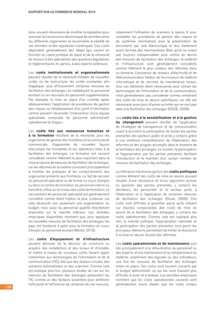 126
RAPPORT SUR LE COMMERCE MONDIAL 2015
donc souvent nécessaire de modifier la législation pour
autoriser la transmission électronique de données entre
les différents organismes et reconnaître la validité de
ces données et des signatures numériques. Ces coûts
dépendent généralement des délais (qui varient en
fonction du cadre juridique du pays) et de la nécessité
de recourir à des spécialistes des questions législatives
et réglementaires et, parfois, à des experts extérieurs.
Les coûts institutionnels et organisationnels
peuvent résulter de la nécessité d’établir de nouvelles
unités ou de restructurer les unités existantes afin
d’appliquer plus efficacement certaines mesures de
facilitation des échanges, en redéployant le personnel
existant ou en recrutant du personnel supplémentaire.
Par exemple, la mise en place d’un contrôle après
dédouanement, l’application de procédures de gestion
des risques ou l’établissement d’un point d’information
central peuvent nécessiter l’intervention d’une équipe
spécialisée composée de personnel administratif,
opérationnel et d’appui.
Les coûts liés aux ressources humaines et
à la formation résultent de la nécessité, pour les
organismes de gestion des frontières et la communauté
commerciale, d’apprendre de nouvelles façons
d’accomplir les formalités et les opérations liées à la
facilitation des échanges. La formation est souvent
considérée comme l’élément le plus important dans la
mise en œuvre de mesures de facilitation des échanges,
car les réformes en la matière consistent principalement
à modifier les pratiques et les comportements des
organismes présents aux frontières. Le fait de recruter
du personnel spécialisé ou de former en cours d’emploi
ou dans un centre de formation, du personnel interne ou
transféré, influe sur le niveau des coûts de formation. Le
recrutement de personnel spécialisé est généralement
considéré comme étant l’option la plus coûteuse, car
cela nécessite non seulement une augmentation du
budget, mais aussi du personnel qualifié directement
disponible sur le marché intérieur. Les données
empiriques disponibles montrent que, pour appliquer
les nouvelles mesures de facilitation des échanges, les
pays ont tendance à opter pour la formation en cours
d’emploi du personnel existant (Moïsé, 2013).
Les coûts d’équipement et d’infrastructure
peuvent découler de la décision de construire ou
acquérir des installations et des locaux et d’installer
et mettre à niveau de nouveaux outils, faisant appel,
notamment aux technologies de l’information et de la
communication (TIC), tels que des réseaux virtuels, des
solutions automatisées et des scanners. Comme cela
est expliqué plus loin, plusieurs études de cas sur les
mesures de facilitation des échanges présentent les
TIC comme un des facteurs essentiels pour améliorer
l’efficacité et l’efficience de certaines de ces mesures,
notamment l’utilisation de scanners à rayons X pour
compléter les procédures de gestion des risques et
de systèmes informatisés pour la présentation de
documents par voie électronique et leur traitement
avant l’arrivée des marchandises. Bien qu’ils ne soient
pas toujours indispensables pour mettre en œuvre
des mesures de facilitation des échanges, le matériel
et l’infrastructure sont généralement considérés
comme l’élément le plus coûteux des réformes dans
ce domaine. L’existence de réseaux d’électricité et de
télécommunication fiables, de fournisseurs de matériel
informatique et de services de maintenance locaux,
tous ces éléments étant nécessaires pour utiliser les
technologies de l’information et de la communication,
n’est généralement pas considérée comme entraînant
des coûts de mise en œuvre spécifiques, car elle est
nécessaire aussi pour d’autres activités qui ne sont pas
liées à la facilitation des échanges (OCDE, 2009).
Les coûts liés à la sensibilisation et à la gestion
du changement peuvent résulter de l’application
de stratégies de transparence et de communication
visant à accroître la participation de toutes les parties
prenantes des secteurs public et privé, y compris grâce
à une meilleure compréhension de l’élaboration des
réformes et des progrès accomplis dans le domaine de
la facilitation des échanges. Le soutien, la participation
et l’appropriation par les parties prenantes facilitent
l’introduction et le maintien d’un certain nombre de
mesures de facilitation des échanges.
La littérature mentionne parfois des coûts politiques
comme élément des coûts de mise en œuvre pouvant
résulter d’une résistance et d’une opposition actives
ou passives des parties prenantes, y compris les
décideurs, les personnels et le secteur privé, à
l’élaboration et à l’application de certaines mesures
de facilitation des échanges (Duval, 2006). Ces
coûts sont difficiles à quantifier parce qu’ils influent
sur d’autres composantes des coûts de mise en
œuvre de la facilitation des échanges, y compris les
coûts opérationnels. Comme cela est expliqué plus
loin, la volonté politique, l’appropriation nationale et
la participation des parties prenantes sont parmi les
principaux éléments permettant de limiter la résistance
à la mise en œuvre réussie des réformes.
Les coûts opérationnels et de maintenance sont
liés principalement à la rémunération du personnel ou
des experts, et à la maintenance et au remplacement du
matériel, notamment des logiciels ou des ordinateurs,
une fois les mesures de facilitation des échanges
mises en place. Ces coûts sont souvent couverts par
le budget administratif, ce qui les rend d’autant plus
difficiles à isoler et à évaluer. Les données empiriques
montrent que les coûts opérationnels courants sont
généralement moins élevés que les coûts initiaux
 