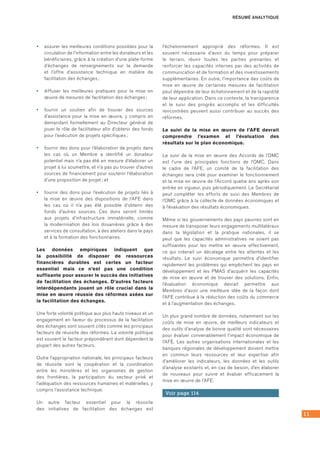11
•	 assurer les meilleures conditions possibles pour la
circulation de l’information entre les donateurs et les
bénéficiaires, grâce à la création d’une plate‑forme
d’échanges de renseignements sur la demande
et l’offre d’assistance technique en matière de
facilitation des échanges ;
•	 diffuser les meilleures pratiques pour la mise en
œuvre de mesures de facilitation des échanges ;
•	 fournir un soutien afin de trouver des sources
d’assistance pour la mise en œuvre, y compris en
demandant formellement au Directeur général de
jouer le rôle de facilitateur afin d’obtenir des fonds
pour l’exécution de projets spécifiques ;
•	 fournir des dons pour l’élaboration de projets dans
les cas où un Membre a identifié un donateur
potentiel mais n’a pas été en mesure d’élaborer un
projet à lui soumettre, et n’a pas pu trouver d’autres
sources de financement pour soutenir l’élaboration
d’une proposition de projet ; et
•	 fournir des dons pour l’exécution de projets liés à
la mise en œuvre des dispositions de l’AFE dans
les cas où il n’a pas été possible d’obtenir des
fonds d’autres sources. Ces dons seront limités
aux projets d’infrastructure immatérielle, comme
la modernisation des lois douanières grâce à des
services de consultation, à des ateliers dans le pays
et à la formation des fonctionnaires.
Les données empiriques indiquent que
la possibilité de disposer de ressources
financières durables est certes un facteur
essentiel mais ce n’est pas une condition
suffisante pour assurer le succès des initiatives
de facilitation des échanges. D’autres facteurs
interdépendants jouent un rôle crucial dans la
mise en œuvre réussie des réformes axées sur
la facilitation des échanges.
Une forte volonté politique aux plus hauts niveaux et un
engagement en faveur du processus de la facilitation
des échanges sont souvent cités comme les principaux
facteurs de réussite des réformes. La volonté politique
est souvent le facteur prépondérant dont dépendent la
plupart des autres facteurs.
Outre l’appropriation nationale, les principaux facteurs
de réussite sont la coopération et la coordination
entre les ministères et les organismes de gestion
des frontières, la participation du secteur privé et
l’adéquation des ressources humaines et matérielles, y
compris l’assistance technique.
Un autre facteur essentiel pour la réussite
des initiatives de facilitation des échanges est
l’échelonnement approprié des réformes. Il est
souvent nécessaire d’avoir du temps pour préparer
le terrain, réunir toutes les parties prenantes et
renforcer les capacités internes par des activités de
communication et de formation et des investissements
supplémentaires. En outre, l’importance des coûts de
mise en œuvre de certaines mesures de facilitation
peut dépendre de leur échelonnement et de la rapidité
de leur application. Dans ce contexte, la transparence
et le suivi des progrès accomplis et les difficultés
rencontrées peuvent aussi contribuer au succès des
réformes.
Le suivi de la mise en œuvre de l’AFE devrait
comprendre l’examen et l’évaluation des
résultats sur le plan économique.
Le suivi de la mise en œuvre des Accords de l’OMC
est l’une des principales fonctions de l’OMC. Dans
le cadre de l’AFE, un comité de la facilitation des
échanges sera créé pour examiner le fonctionnement
et la mise en œuvre de l’Accord quatre ans après son
entrée en vigueur, puis périodiquement. Le Secrétariat
peut compléter les efforts de suivi des Membres de
l’OMC grâce à la collecte de données économiques et
à l’évaluation des résultats économiques.
Même si les gouvernements des pays pauvres sont en
mesure de transposer leurs engagements multilatéraux
dans la législation et la pratique nationales, il se
peut que les capacités administratives ne soient pas
suffisantes pour les mettre en œuvre effectivement,
ce qui créerait un décalage entre les attentes et les
résultats. Le suivi économique permettra d’identifier
rapidement les problèmes qui empêchent les pays en
développement et les PMAS d’acquérir les capacités
de mise en œuvre et de trouver des solutions. Enfin,
l’évaluation économique devrait permettre aux
Membres d’avoir une meilleure idée de la façon dont
l’AFE contribue à la réduction des coûts du commerce
et à l’augmentation des échanges.
Un plus grand nombre de données, notamment sur les
coûts de mise en œuvre, de meilleurs indicateurs et
des outils d’analyse de bonne qualité sont nécessaires
pour évaluer convenablement l’impact économique de
l’AFE. Les autres organisations internationales et les
banques régionales de développement doivent mettre
en commun leurs ressources et leur expertise afin
d’améliorer les indicateurs, les données et les outils
d’analyse existants et, en cas de besoin, d’en élaborer
de nouveaux pour suivre et évaluer efficacement la
mise en œuvre de l’AFE.
Voir page 114
RÉSUMÉ ANALYTIQUE
 