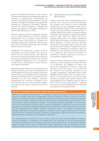 133
E.LESDÉFISDELAMISE
ENŒUVREDEL’ACCORD
SURLAFACILITATIONDES
ÉCHANGES
II. ACCÉLÉRER LE COMMERCE : AVANTAGES ET DÉFIS DE LA MISE EN ŒUVRE
DE L’ACCORD DE L’OMC SUR LA FACILITATION DES ÉCHANGES
gestion des frontières, notamment en ce qui concerne
l’immigration, les transports, la quarantaine, les questions
sanitaires et phytosanitaires, l’environnement, les
normes et la protection des consommateurs. Plusieurs
initiatives encouragent la coordination de la gestion des
frontières par le partage de l’information, l’utilisation
conjointe de certaines installations, la délégation de
pouvoirs administratifs ou la désignation réciproque de
fonctionnaires (McLinden et al., 2011).
Certaines initiatives de gestion intégrée des frontières
ont une portée beaucoup plus vaste et prévoient
l’établissement d’un ou plusieurs postes-frontières
à guichet unique. Cela permet de coordonner les
procédures d’importation, d’exportation et de transit de
pays voisins afin d’éviter la duplication des formalités
des deux côtés de la frontière.
L’équipement et l’infrastructure, y compris les TIC et
la rénovation des postes-frontières sont parmi les
éléments les plus coûteux des deux types de projets,
ainsi que les activités de formation visant à donner au
personnel des organismes de gestion des frontières
les compétences appropriées et à lui apprendre à
travailler dans un environnement non plus cloisonné,
mais intégré et collaboratif.
L’importance de ces coûts de mise en œuvre donne une
idée des difficultés que les pays en développement et
les PMA peuvent rencontrer pour mettre en œuvre des
mesures axées sur la coopération entre les organismes
présents aux frontières, mais il y a d’autres formes de
coopération qui sont moins coûteuses, notamment
l’établissement de commissions frontalières mixtes
pour associer toutes les parties prenantes publiques
et privées des deux pays au processus de prise de
décisions.
(v)	 Autres domaines liés à la facilitation
des échanges
Comme on l’a dit plus haut, les renseignements sur les
coûts de mise en œuvre des mesures de facilitation
des échanges sont limités et, souvent, disponibles
uniquement à un niveau d’agrégation élevé, d’où la
difficulté d’identifier les coûts initiaux de certaines des
mesures prévues par l’AFE (voir l’encadré E.2). Dans ce
contexte, l’absence de données sur certaines mesures
de facilitation des échanges ne signifie pas forcément
que leurs coûts initiaux sont faibles. Cela dit, les
quelques études portant sur l’évaluation quantitative,
par des pays et des experts, de diverses mesures ont
permis d’identifier un certain nombre de domaines
de facilitation des échanges dans lesquels les coûts
initiaux peuvent être faibles. Par exemple, les mesures
relatives aux redevances et impositions, telles que
l’élimination ou la limitation de certaines impositions
et la suppression des redevances consulaires, ne
semblent pas nécessiter beaucoup de ressources ou
de compétences supplémentaires.
D’autres mesures concernant le transit et l’admission
temporaire, comme la garantie de la liberté de transit
et la suppression de l’obligation de mettre sous
escorte les marchandises en transit, ont aussi été
identifiées comme des mesures qui ne nécessitent
pas forcément des ressources importantes ou de
nouvelles connaissances spécifiques (Duval, 2006 ;
CNUCED, 2014b). Comme cela est indiqué dans la
section E.1, bon nombre de ces mesures font partie
de celles qui ont été le plus souvent notifiées au titre
des engagements de la catégorie A dans le cadre de
l’AFE, à savoir les mesures qui peuvent ou devraient
être mises en œuvre immédiatement sans nécessiter
une assistance technique particulière.
Encadré E.2 : Difficultés d’estimer les coûts de mise en œuvre de l’AFE
Idéalement, une étude visant à déterminer les avantages escomptés d’un projet de facilitation des échanges
inclura une estimation des coûts de démarrage et de fonctionnement. De même, une étude qui tente de
quantifier les avantages de l’Accord de l’OMC sur la facilitation des échanges, comme le fait le présent rapport,
doit aussi tenir compte, si possible, du coût de la mise en œuvre de l’Accord. Dans le présent rapport, nous
avons tenté de le faire en recueillant des données – bien qu’éparses, limitées et incomplètes – sur le coût de la
mise en œuvre de diverses réformes qui visent à faciliter les échanges et en présentant un certain nombre de
graphiques et de statistiques descriptives établis à partir de ces données. Comme indiqué dans la sous‑section
E.2, les renseignements ainsi obtenus concernent 198 projets relatifs à 31 mesures de facilitation des
échanges, regroupées en cinq grandes catégories : coopération entre les organismes présents aux frontières,
automatisation des procédures douanières, formalités et prescriptions en matière de documents, mainlevée et
dédouanement des marchandises, et transparence et prévisibilité.
Ces renseignements sont utiles, car ils nous donnent une idée de ce que coûte généralement les diverses
mesures de facilitation des échanges, et de l’éventail des coûts supportés par les pays dans différentes
circonstances. Malheureusement, le nombre d’observations est trop faible pour en tirer une estimation globale
fiable du coût de la mise en œuvre de l’AFE. Dès le début, l’établissement d’une correspondance entre les
données et l’AFE s’est fait au prix d’un nombre plus restreint d’observations utilisables, du fait de l’exclusion
 