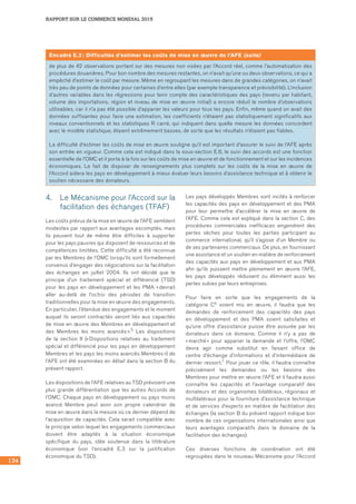 134
RAPPORT SUR LE COMMERCE MONDIAL 2015
4.	 Le Mécanisme pour l’Accord sur la
facilitation des échanges (TFAF)
Les coûts prévus de la mise en œuvre de l’AFE semblent
modestes par rapport aux avantages escomptés, mais
ils peuvent tout de même être difficiles à supporter
pour les pays pauvres qui disposent de ressources et de
compétences limitées. Cette difficulté a été reconnue
par les Membres de l’OMC lorsqu’ils sont formellement
convenus d’engager des négociations sur la facilitation
des échanges en juillet 2004. Ils ont décidé que le
principe d’un traitement spécial et différencié (TSD)
pour les pays en développement et les PMA « devrait
aller au-delà de l’octroi des périodes de transition
traditionnelles pour la mise en œuvre des engagements.
En particulier, l’étendue des engagements et le moment
auquel ils seront contractés seront liés aux capacités
de mise en œuvre des Membres en développement et
des Membres les moins avancés ».5 Les dispositions
de la section II (« Dispositions relatives au traitement
spécial et différencié pour les pays en développement
Membres et les pays les moins avancés Membres ») de
l’AFE ont été examinées en détail dans la section B du
présent rapport.
Les dispositions de l’AFE relatives au TSD prévoient une
plus grande différentiation que les autres Accords de
l’OMC. Chaque pays en développement ou pays moins
avancé Membre peut avoir son propre calendrier de
mise en œuvre dans la mesure où ce dernier dépend de
l’acquisition de capacités. Cela serait compatible avec
le principe selon lequel les engagements commerciaux
doivent être adaptés à la situation économique
spécifique du pays, idée soutenue dans la littérature
économique (voir l’encadré E.3 sur la justification
économique du TSD).
Les pays développés Membres sont incités à renforcer
les capacités des pays en développement et des PMA
pour leur permettre d’accélérer la mise en œuvre de
l’AFE. Comme cela est expliqué dans la section C, des
procédures commerciales inefficaces engendrent des
pertes sèches pour toutes les parties participant au
commerce international, qu’il s’agisse d’un Membre ou
de ses partenaires commerciaux. De plus, en fournissant
une assistance et un soutien en matière de renforcement
des capacités aux pays en développement et aux PMA
afin qu’ils puissent mettre pleinement en œuvre l’AFE,
les pays développés réduisent ou éliminent aussi les
pertes subies par leurs entreprises.
Pour faire en sorte que les engagements de la
catégorie C6 soient mis en œuvre, il faudra que les
demandes de renforcement des capacités des pays
en développement et des PMA soient satisfaites et
qu’une offre d’assistance puisse être assurée par les
donateurs dans ce domaine. Comme il n’y a pas de
« marché » pour apparier la demande et l’offre, l’OMC
devra agir comme substitut en faisant office de
centre d’échange d’informations et d’intermédiaire de
dernier ressort.7 Pour jouer ce rôle, il faudra connaître
précisément les demandes ou les besoins des
Membres pour mettre en œuvre l’AFE et il faudra aussi
connaître les capacités et l’avantage comparatif des
donateurs et des organismes bilatéraux, régionaux et
multilatéraux pour la fourniture d’assistance technique
et de services d’experts en matière de facilitation des
échanges (la section B du présent rapport indique bon
nombre de ces organisations internationales ainsi que
leurs avantages comparatifs dans le domaine de la
facilitation des échanges).
Ces diverses fonctions de coordination ont été
regroupées dans le nouveau Mécanisme pour l’Accord
Encadré E.2 : Difficultés d’estimer les coûts de mise en œuvre de l’AFE (suite)
de plus de 42 observations portant sur des mesures non visées par l’Accord réel, comme l’automatisation des
procédures douanières. Pour bon nombre des mesures restantes, on n’avait qu’une ou deux observations, ce qui a
empêché d’estimer le coût par mesure. Même en regroupant les mesures dans de grandes catégories, on n’avait
très peu de points de données pour certaines d’entre elles (par exemple transparence et prévisibilité). L’inclusion
d’autres variables dans les régressions pour tenir compte des caractéristiques des pays (revenu par habitant,
volume des importations, région et niveau de mise en œuvre initial) a encore réduit le nombre d’observations
utilisables, car il n’a pas été possible d’apparier les valeurs pour tous les pays. Enfin, même quand on avait des
données suffisantes pour faire une estimation, les coefficients n’étaient pas statistiquement significatifs aux
niveaux conventionnels et les statistiques R carré, qui indiquent dans quelle mesure les données concordent
avec le modèle statistique, étaient extrêmement basses, de sorte que les résultats n’étaient pas fiables.
La difficulté d’estimer les coûts de mise en œuvre souligne qu’il est important d’assurer le suivi de l’AFE après
son entrée en vigueur. Comme cela est indiqué dans la sous‑section E.6, le suivi des accords est une fonction
essentielle de l’OMC et il porte à la fois sur les coûts de mise en œuvre et de fonctionnement et sur les incidences
économiques. Le fait de disposer de renseignements plus complets sur les coûts de la mise en œuvre de
l’Accord aidera les pays en développement à mieux évaluer leurs besoins d’assistance technique et à obtenir le
soutien nécessaire des donateurs.
 