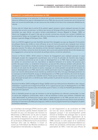 135
E.LESDÉFISDELAMISE
ENŒUVREDEL’ACCORD
SURLAFACILITATIONDES
ÉCHANGES
II. ACCÉLÉRER LE COMMERCE : AVANTAGES ET DÉFIS DE LA MISE EN ŒUVRE
DE L’ACCORD DE L’OMC SUR LA FACILITATION DES ÉCHANGES
sur la facilitation des échanges (TFAF), lancé en juillet
2014 par le Directeur général, Roberto Azevêdo (voir
l’encadré E.4 pour une description des fonctions du
Mécanisme). Le Mécanisme suit de près la situation
des différents Membres pour faire en sorte qu’ils
reçoivent les renseignements et le soutien nécessaires.
En cas de besoin, le Mécanisme fournit une assistance
technique et/ou aide les Membres à trouver un
soutien par l’intermédiaire des Membres donateurs ou
d’organisations internationales ou régionales.
Le rôle d’appariement ou de coordination de l’OMC
est l’une des raisons identifiées dans la section C
expliquant pourquoi il est économiquement justifié
d’inclure la facilitation des échanges dans un accord
commercial multilatéral. Outre l’appariement de la
demande et de l’offre de renforcement des capacités,
l’OMC assurera un autre aspect de la coordination.
Bien que les pays puissent certainement élaborer eux-
mêmes des procédures commerciales conformes aux
prescriptions de l’AFE, il sera bien plus efficace de
Encadré E.3 : La justification économique du TSD
La théorie économique, et en particulier, la théorie des accords commerciaux justifient l’octroi d’un traitement
spécial et différencié aux pays en développement et aux PMA dans les accords commerciaux par le fait que ces
pays sont souvent de petite taille, ont des ressources très limitées et font face à de nombreuses défaillances du
marché.
Comme cela est indiqué dans la section B du présent rapport, plusieurs raisons expliquent pourquoi les pays
concluent des accords commerciaux. La théorie des termes de l’échange affirme que les accords commerciaux
permettent aux pays d’éviter une guerre tarifaire potentiellement ruineuse (Bagwell et Staiger, 1999). La
théorie de l’engagement dit quant à elle que les accords commerciaux donnent une certaine crédibilité aux
gouvernements faibles qui envisagent des réformes économiques pour surmonter l’opposition des groupes de
pression organisés (Maggi et Rodriguez‑Clare, 1998).
Horn et al. (2010) suggèrent que des flexibilités devraient être ménagées aux pays qui disposent d’instruments
de politique interne plus limités ou moins efficaces, et qui ont moins de pouvoir pour manipuler leurs termes
de l’échange. Ces conditions ont plus de chances de s’appliquer aux petits pays peu développés qu’aux grands
pays plus avancés. Par ailleurs, des disciplines strictes devraient s’appliquer aux engagements portant sur des
mesures à la frontière, comme les droits de douane, alors qu’une plus grande latitude devrait être laissée pour
les engagements concernant les instruments de politique interne, comme les subventions.
Conconi et Perroni (2004 ; 2012) utilisent la théorie de l’engagement pour expliquer pourquoi un pays
développé accepte des engagements asymétriques sous la forme de périodes de transition plus longues
pour un partenaire commercial qui est un pays en développement ou un PMA. Dans ces pays, la capacité
du secteur en concurrence avec les importations se déprécie lentement et le secteur fait pression pour
profiter des quasi‑rentes, ou rendements temporaires, qui peuvent être obtenues pendant cette période. Par
conséquent, la transition vers l’équilibre coopératif à long terme assuré par l’ouverture du marché ne peut pas
se faire en une seule fois. En laissant le secteur engranger ces rentes pendant une période de transition, le
pays en développement ou le PMA répond à ses intérêts particuliers tout en s’engageant de façon crédible à
ouvrir son marché ultérieurement d’une manière qui améliore le bien‑être. Si le pays développé partenaire ne
lui avait pas accordé de flexibilité, le pays en développement ou le PMA aurait maintenu des droits de douane
élevés à cause de son problème de crédibilité interne. Plutôt que de n’obtenir aucune ouverture du marché, le
pays développé accepte donc un bénéfice plus faible pendant la période de transition pour obtenir un gain à
plus long terme.
Rosendorff et Milner (2001) et Bagwell et Staiger (2005) notent que l’efficacité de la flexibilité ou des « clauses
d’exemption » augmente avec le degré d’incertitude. Si l’on suppose que les pays en développement ou les PMA
sont systématiquement exposés à plus d’incertitudes quant à l’avenir, un niveau de flexibilité généralement plus
élevé peut être approprié.
Enfin, la flexibilité permet aux pays de minimiser le coût de l’ajustement aux réformes commerciales. La mise
en œuvre des obligations commerciales, même si elle est bénéfique à terme, peut entraîner initialement des
coûts administratifs et d’infrastructure que les pays en développement ou les PMA peuvent avoir du mal à
financer à court terme (Finger et Schuler, 1995 ; Maskus, 2000). Ces pays peuvent avoir besoin d’une assistance
technique et financière et de délais plus longs pour mettre en œuvre progressivement leurs obligations et opérer
la transition nécessaire.
 