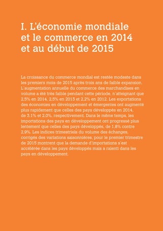 I. L’économie mondiale
et le commerce en 2014
et au début de 2015
La croissance du commerce mondial est restée modeste dans
les premiers mois de 2015 après trois ans de faible expansion.
L’augmentation annuelle du commerce des marchandises en
volume a été très faible pendant cette période, n’atteignant que
2,5% en 2014, 2,5% en 2013 et 2,2% en 2012. Les exportations
des économies en développement et émergentes ont augmenté
plus rapidement que celles des pays développés en 2014,
de 3,1% et 2,0%, respectivement. Dans le même temps, les
importations des pays en développement ont progressé plus
lentement que celles des pays développés, de 1,8% contre
2,9%. Les indices trimestriels du volume des échanges,
corrigés des variations saisonnières, pour le premier trimestre
de 2015 montrent que la demande d’importations s’est
accélérée dans les pays développés mais a ralenti dans les
pays en développement.
 