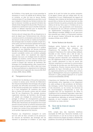 142
RAPPORT SUR LE COMMERCE MONDIAL 2015
de l’initiative, ni trop rapide, pour ne pas exacerber la
résistance ni nuire à la viabilité de la réforme. Dans
ce contexte, un plan de mise en œuvre flexible,
mentionné dans 41 cas d’expérience, peut être crucial
pour s’adapter et répondre aux facteurs externes, tels
que la récession mondiale, qui peuvent entraîner des
retards et des changements de priorités. Plusieurs cas
d’expérience mentionnent aussi la facilité d’utilisation
comme un élément important pour la réussite des
réformes de facilitation des échanges.
Comme cela est indiqué dans 46 cas d’expérience, le
point de départ pour l’échelonnement des réformes
consiste souvent en une évaluation précise et complète
des besoins et des priorités en matière de facilitation
des échanges dans la situation actuelle compte tenu,
entre autres, de l’environnement opérationnel du pays,
des compétences administratives, des ressources
disponibles, du niveau technologique et du système
politique, en vue d’identifier les lacunes existantes
(De Wulf et Sokol, 2005). L’évaluation des besoins est
souvent considérée comme une condition préalable
pour pouvoir définir non seulement des objectifs
réalistes mais aussi une stratégie claire et cohérente
adaptée à la situation, comme cela est indiqué dans
41 cas d’expérience. Les faits semblent montrer que,
comme la plupart des mesures de facilitation des
échanges sont interdépendantes, elles risquent de ne
pas produire pleinement leur effet si elles sont mises
en œuvre partiellement ou séparément et en l’absence
d’un échelonnement approprié des mesures (De Wulf
et Sokol, 2005 ; Moïsé, 2006).
e)	 Transparence et suivi
Le fait de tenir les décideurs et les parties prenantes,
y compris le secteur privé, informés de l’élaboration
des mesures de facilitation des échanges, des progrès
accomplis, des difficultés rencontrées et surmontées
et des mesures proposées pour remédier aux retards
ou à tout changement de conditions peut aussi
être un facteur de réussite, comme cela est indiqué
dans 55 cas d’expérience. Par exemple, plusieurs
organismes nationaux de facilitation des échanges
ont adopté une stratégie de communication pour
partager et diffuser les renseignements pertinents
auprès des parties prenantes et du public (CNUCED,
2014a). Des mécanismes de transparence de ce type
peuvent souvent susciter la confiance nécessaire pour
convaincre toutes les parties prenantes concernées
et obtenir leur soutien et leur participation et faire en
sorte qu’elles s’approprient les mesures.
Plusieurs cas d’expérience soulignent en outre
qu’il est utile de faire connaître et de promouvoir
les mesures de facilitation des échanges afin de
maintenir la dynamique et d’obtenir un plus large
soutien de la part de toutes les parties prenantes.
À cet égard, comme cela est indiqué dans 43 cas
d’expérience, le suivi, l’établissement de rapports et
l’évaluation des initiatives de facilitation des échanges
peuvent être un facteur de réussite important car cela
permet d’informer les parties prenantes des résultats
obtenus et de leur faire savoir si l’initiative est sur la
bonne voie ou si des ajustements sont nécessaires.
Un mécanisme de suivi efficace commence souvent
par l’établissement d’indicateurs de performance
clairs (Banque mondiale, 2006b). Le suivi peut aussi
être essentiel pour obtenir un financement extérieur
afin de pouvoir évaluer l’efficacité des projets des
donateurs (Holler et al., 2014).
f)	 Autres facteurs de réussite
Quelques autres facteurs de réussite ont été
explicitement identifiés dans plusieurs cas
d’expérience. Par exemple, 33 cas d’expérience
soulignent l’importance d’un cadre juridique adéquat,
favorable et clair. Comme cela a été dit dans la	
section E.2, certaines mesures de facilitation des
échanges peuvent nécessiter une modification des
lois, des règlements et des directives administratives
pour soutenir pleinement la mise en œuvre des
réformes notamment en autorisant la communication
et l’échange de données par voie électronique entre
les organismes. D’autres mesures peuvent être déjà
appliquées de façon informelle par les douanes ou
les organismes présents aux frontières dans certains
pays en développement, mais pour se généraliser, cela
nécessite un cadre juridique approprié et un soutien
institutionnel (CNUCED, 2014b).
L’importance de l’adoption des meilleures pratiques
internationales et/ou régionales et de l’alignement
du cadre juridique et des procédures de facilitation
des échanges, comme l’harmonisation des données
et des documents, sur les normes, les directives et
les recommandations internationales a aussi été
soulignée dans 23 cas d’expérience. De même, la
coopération et la coordination régionales, citées dans
18 cas d’expérience, peuvent être utiles pour tirer parti
des expériences régionales et renforcer l’intégration
régionale, et ainsi compléter la coopération et la
coordination au niveau national.
6.	 Suivi de la mise en œuvre 	
de l’AFE
Enfin, compte tenu des importants bénéfices
escomptés de l’AFE pour l’économie mondiale, il est
crucial d’assurer un suivi de sa mise en œuvre. Cela
aidera à mesurer les progrès accomplis, à identifier les
problèmes rencontrés par les Membres lors de la mise
 