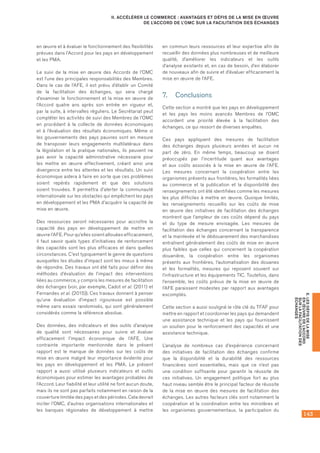 143
E.LESDÉFISDELAMISE
ENŒUVREDEL’ACCORD
SURLAFACILITATIONDES
ÉCHANGES
II. ACCÉLÉRER LE COMMERCE : AVANTAGES ET DÉFIS DE LA MISE EN ŒUVRE
DE L’ACCORD DE L’OMC SUR LA FACILITATION DES ÉCHANGES
en œuvre et à évaluer le fonctionnement des flexibilités
prévues dans l’Accord pour les pays en développement
et les PMA.
Le suivi de la mise en œuvre des Accords de l’OMC
est l’une des principales responsabilités des Membres.
Dans le cas de l’AFE, il est prévu d’établir un Comité
de la facilitation des échanges, qui sera chargé
d’examiner le fonctionnement et la mise en œuvre de
l’Accord quatre ans après son entrée en vigueur et,
par la suite, à intervalles réguliers. Le Secrétariat peut
compléter les activités de suivi des Membres de l’OMC
en procédant à la collecte de données économiques
et à l’évaluation des résultats économiques. Même si
les gouvernements des pays pauvres sont en mesure
de transposer leurs engagements multilatéraux dans
la législation et la pratique nationales, ils peuvent ne
pas avoir la capacité administrative nécessaire pour
les mettre en œuvre effectivement, créant ainsi une
divergence entre les attentes et les résultats. Un suivi
économique aidera à faire en sorte que ces problèmes
soient repérés rapidement et que des solutions
soient trouvées. Il permettra d’alerter la communauté
internationale sur les obstacles qui empêchent les pays
en développement et les PMA d’acquérir la capacité de
mise en œuvre.
Des ressources seront nécessaires pour accroître la
capacité des pays en développement de mettre en
œuvre l’AFE. Pour qu’elles soient allouées efficacement,
il faut savoir quels types d’initiatives de renforcement
des capacités sont les plus efficaces et dans quelles
circonstances. C’est typiquement le genre de questions
auxquelles les études d’impact sont les mieux à même
de répondre. Des travaux ont été faits pour définir des
méthodes d’évaluation de l’impact des interventions
liées au commerce, y compris les mesures de facilitation
des échanges (voir, par exemple, Cadot et al. (2011) et
Fernandes et al. (2015)). Ces travaux donnent à penser
qu’une évaluation d’impact rigoureuse est possible
même sans essais randomisés, qui sont généralement
considérés comme la référence absolue.
Des données, des indicateurs et des outils d’analyse
de qualité sont nécessaires pour suivre et évaluer
efficacement l’impact économique de l’AFE. Une
contrainte importante mentionnée dans le présent
rapport est le manque de données sur les coûts de
mise en œuvre malgré leur importance évidente pour
les pays en développement et les PMA. Le présent
rapport a aussi utilisé plusieurs indicateurs et outils
économiques pour estimer les avantages probables de
l’Accord. Leur fiabilité et leur utilité ne font aucun doute,
mais ils ne sont pas parfaits notamment en raison de la
couverture limitée des pays et des périodes. Cela devrait
inciter l’OMC, d’autres organisations internationales et
les banques régionales de développement à mettre
en commun leurs ressources et leur expertise afin de
recueillir des données plus nombreuses et de meilleure
qualité, d’améliorer les indicateurs et les outils
d’analyse existants et, en cas de besoin, d’en élaborer
de nouveaux afin de suivre et d’évaluer efficacement la
mise en œuvre de l’AFE.
7.	 Conclusions
Cette section a montré que les pays en développement
et les pays les moins avancés Membres de l’OMC
accordent une priorité élevée à la facilitation des
échanges, ce qui ressort de diverses enquêtes.
Ces pays appliquent des mesures de facilitation
des échanges depuis plusieurs années et aucun ne
part de zéro. En même temps, beaucoup se disent
préoccupés par l’incertitude quant aux avantages
et aux coûts associés à la mise en œuvre de l’AFE.
Les mesures concernant la coopération entre les
organismes présents aux frontières, les formalités liées
au commerce et la publication et la disponibilité des
renseignements ont été identifiées comme les mesures
les plus difficiles à mettre en œuvre. Quoique limités,
les renseignements recueillis sur les coûts de mise
en œuvre des initiatives de facilitation des échanges
montrent que l’ampleur de ces coûts dépend du pays
et du type de mesure envisagée. Les mesures de
facilitation des échanges concernant la transparence
et la mainlevée et le dédouanement des marchandises
entraînent généralement des coûts de mise en œuvre
plus faibles que celles qui concernent la coopération
douanière, la coopération entre les organismes
présents aux frontières, l’automatisation des douanes
et les formalités, mesures qui reposent souvent sur
l’infrastructure et les équipements TIC. Toutefois, dans
l’ensemble, les coûts prévus de la mise en œuvre de
l’AFE paraissent modestes par rapport aux avantages
escomptés.
Cette section a aussi souligné le rôle clé du TFAF pour
mettre en rapport et coordonner les pays qui demandent
une assistance technique et les pays qui fournissent
un soutien pour le renforcement des capacités et une
assistance technique.
L’analyse de nombreux cas d’expérience concernant
des initiatives de facilitation des échanges confirme
que la disponibilité et la durabilité des ressources
financières sont essentielles, mais que ce n’est pas
une condition suffisante pour garantir la réussite de
ces initiatives. Un engagement politique fort au plus
haut niveau semble être le principal facteur de réussite
de la mise en œuvre des mesures de facilitation des
échanges. Les autres facteurs clés sont notamment la
coopération et la coordination entre les ministères et
les organismes gouvernementaux, la participation du
 