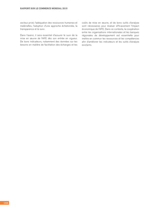 144
RAPPORT SUR LE COMMERCE MONDIAL 2015
secteur privé, l’adéquation des ressources humaines et
matérielles, l’adoption d’une approche échelonnée, la
transparence et le suivi.
Dans l’avenir, il sera essentiel d’assurer le suivi de la
mise en œuvre de l’AFE dès son entrée en vigueur.
De bons indicateurs, notamment des données sur les
besoins en matière de facilitation des échanges et les
coûts de mise en œuvre, et de bons outils d’analyse
sont nécessaires pour évaluer efficacement l’impact
économique de l’AFE. Dans ce contexte, la coopération
entre les organisations internationales et les banques
régionales de développement est essentielle pour
mettre en commun les ressources et les compétences
afin d’améliorer les indicateurs et les outils d’analyse
existants.
 