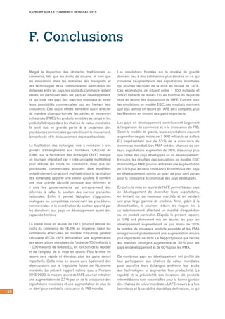 146
RAPPORT SUR LE COMMERCE MONDIAL 2015
F. Conclusions
Malgré la disparition des obstacles traditionnels au
commerce, tels que les droits de douane, et bien que
les innovations dans les domaines des transports et
des technologies de la communication aient réduit les
distances entre les pays, les coûts du commerce restent
élevés, en particulier dans les pays en développement,
ce qui isole ces pays des marchés mondiaux et limite
leurs possibilités commerciales tout en freinant leur
croissance. Ces coûts élevés semblent aussi affecter
de manière disproportionnée les petites et moyennes
entreprises (PME), les produits sensibles au temps et les
produits fabriqués dans les chaînes de valeur mondiales.
Ils sont dus en grande partie à la pesanteur des
procédures commerciales qui ralentissent le mouvement,
la mainlevée et le dédouanement des marchandises.
La facilitation des échanges vise à remédier à ces
goulets d’étranglement aux frontières. L’Accord de
l’OMC sur la facilitation des échanges (AFE) marque
un tournant important car il crée un cadre multilatéral
pour réduire les coûts du commerce. Bien que les
procédures commerciales puissent être modifiées
unilatéralement, un accord multilatéral sur la facilitation
des échanges apporte une valeur ajoutée. Il confère
une plus grande sécurité juridique aux réformes et
il aide les gouvernements qui entreprennent des
réformes à rallier le soutien des parties prenantes
nationales. Enfin, il permet l’adoption d’approches
analogues ou compatibles concernant les procédures
commerciales et la coordination du soutien apporté par
les donateurs aux pays en développement ayant des
capacités limitées.
La pleine mise en œuvre de l’AFE pourrait réduire les
coûts du commerce de 14,3 % en moyenne. Selon les
estimations effectuées en modèle d’équilibre général
calculable (ECG), l’AFE entraînerait une augmentation
des exportations mondiales de l’ordre de 750 milliards à
1 000 milliards de dollars EU, en fonction de la rapidité
et de l’ampleur de la mise en œuvre. Plus la mise en
œuvre sera rapide et étendue, plus les gains seront
importants. Cette mise en œuvre aura également des
répercussions sur la trajectoire future de l’économie
mondiale. Le présent rapport estime que, à l’horizon
2015-2030, la mise en œuvre de l’AFE pourrait entraîner
une augmentation de 2,7 % par an de la croissance des
exportations mondiales et une augmentation de plus de
un demi pour cent de la croissance du PIB mondial.
Les simulations fondées sur le modèle de gravité
donnent lieu à des estimations plus élevées en ce qui
concerne l’augmentation des exportations mondiales
qui pourrait découler de la mise en œuvre de l’AFE.
Ces estimations se situent entre 1 100 milliards et	
3 600 milliards de dollars EU, en fonction du degré de
mise en œuvre des dispositions de l’AFE. Comme pour
les simulations en modèle EGC, ces résultats montrent
que plus la mise en œuvre de l’AFE sera complète, plus
les Membres en tireront des gains importants.
Les pays en développement contribueront largement
à l’expansion du commerce et à la croissance du PIB.
Selon le modèle de gravité, leurs exportations peuvent
augmenter de pas moins de 1 900 milliards de dollars
EU (représentant plus de 53 % de la croissance du
commerce mondial). Les PMA ont des chances de voir
leurs exportations augmenter de 36 %, beaucoup plus
que celles des pays développés ou en développement.
En outre, les résultats des simulations en modèle EGC
montrent que l'AFE pourrait entraîner une augmentation
de 0,9 % par an de la croissance économique des pays
en développement, contre un quart de pour cent par an
pour la croissance économique des pays développés.
En outre, la mise en œuvre de l’AFE permettra aux pays
en développement de diversifier leurs exportations,
en entrant sur de nouveaux marchés et en vendant
une plus large gamme de produits. Ainsi, grâce à la
diversification, ils pourront réduire les risques liés à
un ralentissement affectant un marché d’exportation
ou un produit particulier. D’après le présent rapport,
si l’AFE est pleinement mis en œuvre, les pays en
développement augmenteront de pas moins de 20 %
le nombre de nouveaux produits exportés et les PMA
enregistreront probablement une augmentation encore
plus importante, de 36 %. Le Rapport prévoit que l’accès
aux marchés étrangers augmentera de 39 % pour les
pays en développement et de 60 % pour les PMA.
De nombreux pays en développement ont profité de
leur participation aux chaînes de valeur mondiales
pour accroître leurs échanges, améliorer leur accès
aux technologies et augmenter leur productivité. La
rapidité et la prévisibilité des livraisons de produits
intermédiaires sont essentielles pour la bonne gestion
des chaînes de valeur mondiales. L’AFE réduira à la fois
les retards et la variabilité des délais de livraison, ce qui
 