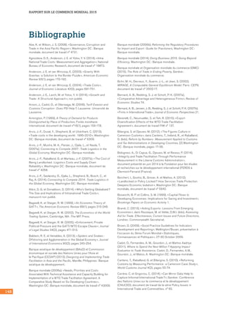 RAPPORT SUR LE COMMERCE MONDIAL 2015
148
Bibliographie
Abe, K. et Wilson, J. S. (2008), « Governance, Corruption and
Trade in the Asia Pacific Region », Washington DC : Banque
mondiale, document de travail n° 4731.
Agnosteva, D. E., Anderson, J. E. et Yotov, Y. V. (2014), « Intra-
National Trade Costs : Measurement and Aggregation », National
Bureau of Economic Research, document de travail n° 19872.
Anderson, J. E. et van Wincoop, E. (2003), « Gravity With
Gravitas : a Solution to the Border Puzzle », American Economic
Review 93(1), pages 170-192.
Anderson, J. E. et van Wincoop, E. (2004), « Trade Costs »,
Journal of Economic Literature 42(3), pages 691-751.
Anderson, J. E., Larch, M. et Yotov, Y. V. (2014), « Growth and
Trade : A Structural Approach », non publié.
Anson, J., Cadot, O., et Olarreaga, M. (2006), Tariff Evasion and
Customs Corruption : Does PSI Help ?, Lausanne : Université de
Lausanne.
Armington, P. (1969), A Theory of Demand for Products
Distinguished by Place of Production, Fonds monétaire
international, document de travail n°16(1), pages 159-178.
Arvis, J.-F., Duval, Y., Shepherd, B. et Utoktham, C. (2013),
« Trade costs in the developing world : 1995-2010 », Washington
DC : Banque mondiale, document de travail n° 6309.
Arvis, J.-F., Mustra, M. A., Panzer, J., Ojala, L., et Naula, T.
(2007a), Connecting to Compete 2007 : Trade Logistics in the
Global Economy, Washington DC : Banque mondiale.
Arvis, J.-F., Raballand, G. et Marteau, J.-F. (2007b), « The Cost of
Being Landlocked : Logistics Costs and Supply Chain
Reliability », Washington DC : Banque mondiale, document de
travail n° 4258.
Arvis, J.-F., Saslavsky, D., Ojala, L., Shepherd, B., Busch, C., et
Raj, A. (2014), Connecting to Compete 2014 : Trade Logistics in
the Global Economy, Washington DC : Banque mondiale.
Atkin, D. G. et Donaldson, D. (2014), « Who’s Getting Globalized ?
The Size and Implications of Intranational Trade Costs »,
manuscrit non publié.
Bagwell, K. et Staiger, R. W. (1999), « An Economic Theory of
GATT », The American Economic Review 89(1), pages 215-248.
Bagwell, K. et Staiger, R. W. (2002), The Economics of the World
Trading System, Cambridge, MA : The MIT Press.
Bagwell, K. et Staiger, R. W. (2005), « Enforcement, Private
Political Pressure and the GATT/WTO Escape Clause », Journal
of Legal Studies 34(2), pages 471-513.
Baldwin, R. E. et Venables, A. (2013), « Spiders and Snakes :
Offshoring and Agglomeration in the Global Economy », Journal
of International Economics 90(2), pages 245-254.
Banque asiatique de développement (BAsD) et Commission
économique et sociale des Nations Unies pour l’Asie et 	
le Pacifique (CESAP) (2013), Designing and Implementing Trade
Facilitation in Asia and the Pacific, Manille, Philippines : Banque
asiatique de développement.
Banque mondiale (2006a), « Needs, Priorities and Costs
Associated With Technical Assistance and Capacity Building for
Implementation of a WTO Trade Facilitation Agreement. A
Comparative Study Based on Six Developing Countries »,
Washington DC : Banque mondiale, document de travail n° 43009.
Banque mondiale (2006b), Reforming the Regulatory Procedures
for Import and Export : Guide for Practioners, Washington DC :
Banque mondiale.
Banque mondiale (2014), Doing Business 2015. Going Beyond
Efficiency, Washington DC : Banque mondiale.
Banque mondiale et Organisation mondiale du commerce (OMC)
(2015), The Role of Trade in Ending Poverty, Genève :
Organisation mondiale du commerce.
Bchir, M. H., Decreux, Y., Guerin, J.-L., et Jean, S. (2002),
MIRAGE, A Computable General Equilibrium Model. Paris : CEPII,
document de travail n° 2002-17.
Bernard, A. B., Redding, S. J. et Schott, P. K. (2007a),
« Comparative Advantage and Heterogeneous Firms », Review of
Economic Studies 74.
Bernard, A. B., Jensen, J. B., Redding, S. J. et Schott, P. K. (2007b),
« Firms in International Trade », Journal of Economic Perspectives 21.
Beverelli, C., Neumueller, S. et Teh, R. (2015), « Export
Diversification Effects of the WTO Trade Facilitation
Agreement », document de travail FIW n° 137.
Bilangna, S. et Djeuwo, M. (2012), « The Figures Culture in
Cameroon Customs », dans Cantens, T., Ireland, R., et Raballand,
G. (éds), Reform by Numbers : Measurement Applied to Customs
and Tax Administrations in Developing Countries, [2] Washington
DC : Banque mondiale, pages 17-36.
Bolognesi, A., Di Capua, G., Djeuwo, M. et Revesz, P. (2014),
« Integrity and Trade Facilitation Through Performance
Measurement in the Liberia Customs Administration », 	
document présenté en juin 2014 à la Fondation pour les études
et recherches sur le développement international (FERDI) à
Clermont-Ferrand (France).
Borchert, I., Gootiiz, B., Grover, A. et Mattoo, A. (2012),
« Landlocked or Policy Locked ? How Services Trade Protection
Deepens Economic Isolation », Washington DC : Banque
mondiale, document de travail n° 5942.
Bosworth, B. P. et Collins, S. M. (1999), « Capital Flows to
Developing Economies : Implications for Saving and Investment »,
Brookings Papers on Economic Activity 1.
Brandi, C. (2013), « Aiding Exports : Lessons From Emerging
Economies », dans Razzaque, M. et Velde, D.W.t. (éds), Assessing
Aid for Trade. Effectiveness, Current Issues and Future Directions,
Londres : Commonwealth Secretariat.
Brown, D. (2009), « Good Practice Guidelines for Indicators
Development and Reporting », Wellington/Busan, présentation à
l’occasion du 3ème Forum Mondial « Statistiques,
Connaissances et Politiques », 27-30 October 2009.
Cadot, O., Fernandes, A. M., Gourdon, J., et Mattoo Aaditya
(2011), Where to Spend the Next Million ? Applying Impact
Evaluation to Trade Assistance, Cadot, O., Fernandes, A.M.,
Gourdon, J., et Matoo, A. Washington DC : Banque mondiale.
Cantens, T., Raballand, G. et Bilangna, S. (2010), « Reforming
Customs by Measuring Performance : a Cameroon Case Study »,
World Customs Journal 4(2), pages 55-74.
Carrère, C. et Grigoriou, C. (2014), « Can Mirror Data Help to
Capture Informal International Trade ? », Genève : Conférence
des Nations Unies sur le commerce et le développement
(CNUCED), document de travail de la série Policy Issues in
International Trade and Commodities, n° 65.
 