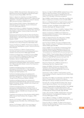 149
BIBLIOGRAPHIE
Chaney, T. (2006), « Distorted Gravity : Heterogeneous Firms,
Market Structure and the Geography of International Trade »,
American Economic Review 98(4) : 1707-1721.
Chase, C., Yanovich, A., Crawford, J. A. et Ugaz, P. (2013),
« Mapping of Dispute Settlement Mechanisms in Regional Trade
Agreements – Innovative or Variations on a Theme ? », Genève :
OMC, document de travail n° ERSD-2013-07.
Chen, N. et Novy, D. (2011), « Gravity, Trade Integration, and
Heterogeneity Across Industries », Journal of International
Economics 85(2), pages 206-221.
Clarke, G. R. G. et Xu, C. L. (2004), « Privatization, Competition,
and Corruption : How Characteristics of Bribe Takers and Payers
Affect Bribes to Utilities », Journal of Public Economics 88, 	
pages 2067-2097.
Commission économique et sociale pour l’Asie et le Pacifique
(CESAP) (2014), « Trade Facilitation in the Asia-Pacific Region :
a Bright Outlook », Asia-Pacific Trade Investment Report 2014,
Bangkok : CESAP.
Commission économique pour l’Afrique (CEA) (2013), Trade
Facilitation from an African Perspective, Addis-Abeba : CEA.
Conconi, P. et Perroni, C. (2004), « The Economics of Special
and Differential Trade Regimes », London : Centre for Economic
Policy Research.
Conconi, P. et Perroni, C. (2012), « Conditional Versus
Unconditional Trade Concessions for Developing Countries »,
Canadian Journal of Economics 45(2), pages 613-631.
Conférence de l’Organisation mondiale des douanes (OMD) 	
sur les recettes (2014), « A Background Paper for a Panel
Discussion : Revenue and WTO Agreement on Trade
Facilitation », Session 4, OMD, Bruxelles.
Conférence des Nations Unies sur le commerce et le
développement (CNUCED) (2006), Trade Facilitation Handbook
Part I. National Facilitation Bodies : Lessons From Experience,
Genève : CNUCED.
Conférence des Nations Unies sur le commerce et le
développement (CNUCED) (2011), « Trade Facilitation in
Regional Trade Agreements », Genève : CNUCED, série
Transport and Trade Facilitation, n° 3.
Conférence des Nations Unies sur le commerce et le
développement (CNUCED) (2014a), ASYCUDA System for
Performance Management – Integrity and Trade Facilitation
Through Customs Performance, Genève : CNUCED.
Conférence des Nations Unies sur le commerce et le
développement (CNUCED) (2014b), « National Trade Facilitation
Bodies in the World », Genève : CNUCED, série Transport and
Trade Facilitation Series, n° 6.
Conférence des Nations Unies sur le commerce et le
développement (CNUCED) (2014c), « The New Frontier of
Competitiveness in Developing Countries. Implementing Trade
Facilitation », Genève : CNUCED, série Transport and Trade
Facilitation, n° 5.
Coopération économique pour l’Asie-Pacifique (APEC) (2007),
APEC’s Second Trade Facilitation Plan, Singapour : APEC
Secretariat.
Decreux, Y. et Fontagné, L. (2009), « Economic Impact of
Potential Outcome of the DDA », Paris : CEPII Research Report
N° 2009.
Decreux, Y. et Fontagné, L. (2011), « Economic Impact of
Potential Outcome of the DDA II », Paris : CEPII-CIREM.
Decreux, Y. et Valin, H. (2007), MIRAGE, Updated Version of the
Model for Trade Policy Analysis. Focus on Agriculture and
Dynamics. Commission européenne TRADE AG document de
travail n° 07/7, Bruxelles : Commission européenne.
Dee, P. (2006), « Trade Facilitation : What, Why, How, Where and
When ? », préparé pour la troisième réunion annuelle LAEBA.
Dennis, A. et Shepherd, B. (2011), « Trade Facilitation and Export
Diversification », The World Economy 34(1), pages 101-122.
De Wulf, L. et Sokol, J. B. (2005), Customs Modernization
Handbook, Washington DC : Banque mondiale.
Djankov, S., Freund, C. et Pham, C. S. (2010), « Trading on Time »,
Review of Economics and Statistics 92(1), pages 166-173.
Djankov, S. et Sequeira, S. (2009), « On the Waterfront : 	
An Empirical Study of Corruption in Ports », Washington DC :
International Finance Corporation.
Dollar, D., Hallward-Driemeier, M. et Mengistae, T. (2006),
« Investment Climate and International Integration »,
World Development 34(9), pages 1498-1516.
Dutt, P. et Traca, D. (2010), « Corruption and Bilateral Trade
Flows : Extortion or Evasion ? », The Review of Economics and
Statistics 92(4), pages 843-860.
Duval, Y. (2006), « Cost and Benefits of Implementing Trade
Facilitation Measures Under Negotiations at the WTO : An
Exploratory Survey », Bangkok : Asia-Pacific Research And
Training Network on Trade (ARTNeT), document de travail n° 3.
Duval, Y. (2007), « Trade Facilitation Beyond the Doha Round of
Negotations », Bangkok : Asia-Pacific Research and Training
Network on Trade (ARTNeT), document de travail n° 50.
Efron, B. (1979), Bootstrap Methods : Another Look at
the Jackknife. Annals of Statistics 7(1), pages 1-26.
Efron, B. et Tibshirani, R. J. (1993), An Introduction to
the Bootstrap, New York : Chapman  Hall.
Engman, M. (2009), « The Economic Impact of Trade
Facilitation », dans Organisation de coopération et de
développement économiques (OCDE) (éd.), Overcoming
Border Bottlenecks, Paris : OCDE.
Feenstra, R. C. et Ma, H. (2014), « Trade Facilitation and the
Extensive Margin of Exports », Japanese Economic Review 65(2),
pages 158-177.
Fernandes, A. M., Hillberry, R. et Alcantara, A. M. (2015), « Trade
Effects of Customs Reform : Evidence From Albania »,
Washington DC : Banque mondiale, document de travail n° 7210.
Ferrantino, M. J. et Tsigas, M. (2013), Enabling Trade : Valuing
Growth Opportunities, Genève : Forum économique mondial.
Ferreira, C., Engelschalk, M. et Mayville, W. (2007), « The Challenge
of Combating Corruption in Customs Administrations », dans
Campos, J. E. et Pradhan, S. (éds), The Many Faces of Corruption,
[11] Washington DC : Banque mondiale, pages 367-386.
Finger, J. M. et Schuler, P. (1995), « Implementation of Uruguay
Round Commitments : The Development Challenge », World
Economy 23(4), pages 511-526.
Fink, C., Mattoo, A. et Neagu, I. C. (2005), « Assessing the
Impact of Communication Costs on International Trade », Journal
of International Economics 67, pages 428-445.
Fisman, R. et Wei, S.-J. (2004), « Tax Rates and Tax Evasion :
Evidence From ‘Missing Imports’ in China », Journal of Political
Economy 112(21), pages 471-500.
 