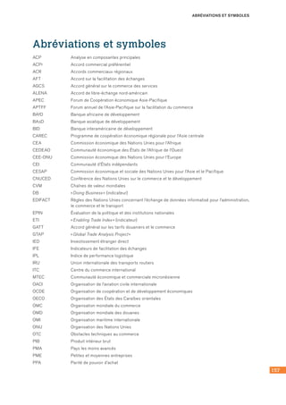157
ABRÉVIATIONS ET SYMBOLES
Abréviations et symboles
ACP	 Analyse en composantes principales
ACPr	 Accord commercial préférentiel
ACR	 Accords commerciaux régionaux
AFT	 Accord sur la facilitation des échanges
AGCS	 Accord général sur le commerce des services
ALENA	 Accord de libre-échange nord-américain
APEC	 Forum de Coopération économique Asie-Pacifique
APTFF	 Forum annuel de l’Asie-Pacifique sur la facilitation du commerce
BAfD	 Banque africaine de développement
BAsD	 Banque asiatique de développement
BID	 Banque interaméricaine de développement
CAREC	 Programme de coopération économique régionale pour l’Asie centrale
CEA	 Commission économique des Nations Unies pour l’Afrique
CEDEAO	 Communauté économique des États de l’Afrique de l’Ouest
CEE-ONU	 Commission économique des Nations Unies pour l’Europe
CEI	 Communauté d’États indépendants
CESAP	 Commission économique et sociale des Nations Unies pour l’Asie et le Pacifique
CNUCED	 Conférence des Nations Unies sur le commerce et le développement
CVM	 Chaînes de valeur mondiales
DB	 « Doing Business » (indicateur)
EDIFACT	 Règles des Nations Unies concernant l’échange de données informatisé pour l’administration,
le commerce et le transport
EPIN	 Évaluation de la politique et des institutions nationales
ETI	 « Enabling Trade Index » (indicateur)
GATT	 Accord général sur les tarifs douaniers et le commerce
GTAP	 « Global Trade Analysis Project »
IED	 Investissement étranger direct
IFE	 Indicateurs de facilitation des échanges
IPL	 Indice de performance logistique
IRU	 Union internationale des transports routiers
ITC	 Centre du commerce international
MTEC	 Communauté économique et commerciale micronésienne
OACI	 Organisation de l’aviation civile internationale
OCDE	 Organisation de coopération et de développement économiques
OECO	 Organisation des États des Caraïbes orientales
OMC	 Organisation mondiale du commerce
OMD	 Organisation mondiale des douanes
OMI	 Organisation maritime internationale
ONU	 Organisation des Nations Unies
OTC	 Obstacles techniques au commerce
PIB	 Produit intérieur brut
PMA	 Pays les moins avancés
PME	 Petites et moyennes entreprises
PPA	 Parité de pouvoir d’achat
 