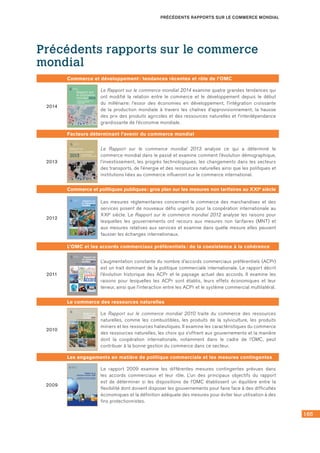 165
PRÉCÉDENTS RAPPORTS SUR LE COMMERCE MONDIAL
Précédents rapports sur le commerce
mondial
Commerce et développement : tendances récentes et rôle de l’OMC
2014
Rapport sur
le commerce
mondial 2014
Commerce et développement:
tendances récentes et
rôle de l’OMC
ORGANISATION
MONDIALE
DU COMMERCE
Le Rapport sur le commerce mondial 2014 examine quatre grandes tendances qui
ont modifié la relation entre le commerce et le développement depuis le début
du millénaire: l’essor des économies en développement, l’intégration croissante
de la production mondiale à travers les chaînes d’approvisionnement, la hausse
des prix des produits agricoles et des ressources naturelles et l’interdépendance
grandissante de l’économie mondiale.
Facteurs déterminant l’avenir du commerce mondial
2013
Rapport sur
le commerce mondial
2013 Facteurs déterminant
l’avenir du commerce mondial
ISBN: 978-92-870-3860-9
9 7 8 9 2 8 7 0 3 8 6 0 9
ISBN 978-92-870-3860-9
Le monde change à une incroyable vitesse et ce sous l’influence de nombreux facteurs, y compris
l’évolution des modes de production et de consommation, l’innovation technologique permanente,
les nouvelles façons de faire du commerce et, bien sûr, la politique. Le Rapport sur le commerce
mondial 2013 montre en quoi le commerce est à la fois une cause et un effet du changement et
examine les facteurs qui façonnent l’avenir du commerce mondial.
La technologie est l’un des principaux moteurs du changement. Si notre monde a été transformé
par la révolution des transports et des communications, il le sera plus encore par l’apparition de
nouveautés comme l’impression en 3D et la généralisation des technologies de l’information. Le
commerce et l’investissement étranger direct, conjugués à l’extension géographique de la
croissance des revenus et des possibilités dans ce domaine, favoriseront l’intégration d’un plus
grand nombre de pays dans un réseau élargi d’échanges internationaux. L’augmentation des
revenus et des populations exercera de nouvelles pressions sur les ressources aussi bien
renouvelables que non renouvelables, ce qui exigera une gestion prudente de ces ressources. Il
faudra donc faire une place de plus en plus importante aux questions d’environnement.
Les institutions économiques et politiques, de même que la rencontre des différentes cultures,
contribuent à la forme que prend la coopération internationale, y compris dans le domaine du
commerce. L’avenir du commerce sera aussi influencé par l’efficacité avec laquelle la politique et
les politiques sauront répondre à des questions à caractère social qui suscitent des préoccupations
de plus en plus vives, telles que l’emploi et les inégalités de revenu persistantes. Ces facteurs,
parmi d’autres, sont examinés dans le Rapport sur le commerce mondial 2013.
Rapport sur le commerce mondial 2013
Images (première et quatrième de couverture)
Jean-Claude Prêtre, DANAÉ WORLD SUITE, 2001. Dans cette série
(dont deux œuvres sont reproduites ici), l’artiste désire
symboliquement rendre présent un «mouvement» vers un apaisement
géopolitique. La série complète des 49 épreuves d’artiste uniques est
exposée à l’OMC. Pour plus d’informations, veuillez consulter le site
web de l’artiste (www.jcpretre.ch).
Rapportsurlecommercemondial2013Facteursdéterminantl’avenirducommercemondial
Le Rapport sur le commerce mondial 2013 analyse ce qui a déterminé le
commerce mondial dans le passé et examine comment l’évolution démographique,
l’investissement, les progrès technologiques, les changements dans les secteurs
des transports, de l’énergie et des ressources naturelles ainsi que les politiques et
institutions liées au commerce influeront sur le commerce international.
Commerce et politiques publiques : gros plan sur les mesures non tarifaires au XXIe siècle
2012
9 789287 038166
Rapport sur le commerce mondial 2012
Le Rapport sur le commerce mondial 2012 explore, au-delà des droits
de douane, la question des autres mesures susceptibles d’affecter les
échanges. Les mesures réglementaires concernant le commerce des
marchandises et des services posent de nouveaux défis urgents pour
la coopération internationale au XXIe
siècle. Plus que beaucoup
d’autres mesures,elles répondent à des objectifs de politique publique
(comme la protection de la santé, de la sécurité et du bien-être des
consommateurs),mais elles peuvent aussi être conçues et appliquées
d’une manière qui constitue une entrave non nécessaire au commerce.
Ce rapport porte plus particulièrement sur les obstacles techniques
au commerce (OTC), sur les mesures sanitaires et phytosanitaires
(SPS) (qui concernent la sécurité sanitaire des produits alimentaires,
la santé des animaux et la préservation des végétaux) et sur la
réglementation intérieure dans le domaine des services.
Le Rapport analyse les raisons pour lesquelles les gouvernements ont
recours aux mesures non tarifaires (MNT) et aux mesures relatives aux
services et examine dans quelle mesure elles peuvent fausser les
échanges internationaux. Il passe en revue les renseignements
disponibles sur les MNT et les tendances récentes concernant
l’utilisation de ces mesures. Le rapport examine aussi l’incidence sur le
commerce des MNT et des mesures relatives aux services et la manière
dont l’harmonisation des réglementations et/ou la reconnaissance
mutuelle des normes peuvent aider à réduire les entraves au commerce.
Enfin, le Rapport examine le degré de coopération internationale dans
le domaine des MNT et des mesures relatives aux services.Il analyse la
raison d’être économique de cette coopération et s’interroge sur la
conception efficace de règles concernant les MNT dans un accord
commercial. Il examine aussi comment la coopération sur les mesures
OTC/SPS et sur la réglementation des services a eu lieu dans le cadre
du système commercial multilatéral et dans d’autres instances et
institutions internationales. Il propose une analyse juridique du
traitement des MNT dans le système de règlement des différends de
l’OMC et de l’interprétation des règles donnée dans de récents
différends commerciaux internationaux. Le Rapport se termine par un
examen des défis à relever et des principales implications pour les
politiques publiques.
Rapportsurlecommercemondial2012Commerceetpolitiquespubliques:grosplansurlesmesuresnontarifairesauXXIe
siècle
le commerce
Rapport sur
mondial 2012
Commerce et politiques publiques:
gros plan sur les mesures non tarifaires au XXIe
siècle
Les mesures réglementaires concernant le commerce des marchandises et des
services posent de nouveaux défis urgents pour la coopération internationale au
XXIe siècle. Le Rapport sur le commerce mondial 2012 analyse les raisons pour
lesquelles les gouvernements ont recours aux mesures non tarifaires (MNT) et
aux mesures relatives aux services et examine dans quelle mesure elles peuvent
fausser les échanges internationaux.
L’OMC et les accords commerciaux préférentiels : de la coexistence à la cohérence
2011
le commerce
Rapport sur
mondial 2011
L’OMC et les accords commerciaux préférentiels:
de la coexistence à la cohérence
9 789287 037657
Rapport sur le commerce mondial
L’augmentation constante du nombre d’accords commerciaux
préférentiels (ACPr) est un trait dominant de la politique commerciale
internationale. Le Rapport sur le commerce mondial 2011 décrit
l’évolution historique des ACPr et le paysage actuel des accords. Il
examine les raisons pour lesquelles les ACPr sont établis, leurs effets
économiques et leur teneur. Enfin, il analyse l’interaction entre les
ACPr et le système commercial multilatéral.
L’ouverture commerciale à tous les niveaux – multilatéral, régional et
unilatéral – a limité la possibilité d’offrir des préférences tarifaires
dans le cadre des ACPr.De ce fait,seule une petite partie du commerce
mondial des marchandises bénéficie de préférences et les droits
préférentiels jouent un rôle de moins en moins important dans les
ACPr.
Le rapport montre que de plus en plus d’ACPr vont au-delà des droits
préférentiels et abordent de nombreuses questions non tarifaires, de
nature réglementaire.
Les réseaux de production mondiaux peuvent favoriser l’émergence
de ces ACPr «profonds» car une bonne gouvernance dans de nombreux
domaines réglementaires est beaucoup pus importante pour ces
réseaux que de nouvelles réductions des droits de douane,déjà faibles.
Des données économétriques et des études de cas confirment
l’existence d’un lien entre les réseaux de production et les ACPr
profonds.
Pour finir,le rapport examine le défi que les ACPr profonds représentent
pour le système commercial multilatéral et propose plusieurs options
pour accroître la cohérence entre ces accords et le système commercial.
Rapportsurlecommercemondial2011L’OMCetlesaccordscommerciauxpréférentiels:delacoexistenceàlacohérence
L’augmentation constante du nombre d’accords commerciaux préférentiels (ACPr)
est un trait dominant de la politique commerciale internationale. Le rapport décrit
l’évolution historique des ACPr et le paysage actuel des accords. Il examine les
raisons pour lesquelles les ACPr sont établis, leurs effets économiques et leur
teneur, ainsi que l’interaction entre les ACPr et le système commercial multilatéral.
Le commerce des ressources naturelles
2010
9 789287 037091
Rapport sur le commerce mondial
  
Le Rapport sur le commerce mondial 2010 traite du commerce des 
ressources naturelles, comme les combustibles, les forêts, les produits 
miniers et les ressources halieutiques. Il examine les caractéristiques 
du commerce des ressources naturelles, les choix qui s’offrent aux 
gouvernements et comment la coopération internationale, notamment 
dans le cadre de l’OMC, peut contribuer à la bonne gestion des échanges 
dans ce secteur.
Une question fondamentale est de savoir dans quelle mesure les pays 
bénéficient  de  l’ouverture  du  commerce  des  ressources  naturelles. 
Parmi  les  questions  examinées  dans  le  rapport  figurent  le  rôle  du 
commerce  dans  l’accès  à  ces  ressources,  les  effets  du  commerce 
international  sur  leur  durabilité,  l’impact  de  leur  commerce  sur 
l’environnement,  l’hypothèse  de  la  malédiction  des  ressources 
naturelles et la volatilité du prix des ressources.
Le rapport décrit plusieurs des principales mesures employées dans 
les  secteurs  des  ressources  naturelles,  telles  que  les  taxes  à 
l’exportation, les droits de douane et les subventions, et donne des 
renseignements sur leur utilisation actuelle. Il analyse en détail les 
effets  de  ces  instruments  sur  une  économie  et  sur  ses  partenaires 
commerciaux.
Enfin,  le  rapport  examine  la  façon  dont  les  ressources  naturelles 
s’inscrivent  dans  le  cadre  juridique  de  l’OMC  et  donne  un  aperçu 
d’autres accords internationaux importants qui régissent le commerce 
des ressources naturelles. Il aborde un certain nombre de problèmes, 
notamment la réglementation des politiques d’exportation, le traitement 
des subventions, la facilitation des échanges et la relation entre les 
règles de l’OMC et celles d’autres accords internationaux. 
“Je pense non seulement qu’il est possible de trouver, dans les négociations, des compromis
mutuellement avantageux englobant le commerce des ressources naturelles, mais aussi que le fait
de ne pas traiter ces questions pourrait être une source de tension croissante dans les relations
commerciales internationales. Des règles commerciales bien conçues sont indispensables si
l’on veut que le commerce soit avantageux, mais elles sont nécessaires aussi pour atteindre des
objectifs tels que la protection de l’environnement et la bonne gestion des ressources naturelles
au niveau national.”
Pascal Lamy, Directeur général de l’OMC
Rapportsurlecommercemondial2010Lecommercedesressourcesnaturelles
Rapport sur
le commerce
mondial 2010
Le commerce des ressources naturelles
Le Rapport sur le commerce mondial 2010 traite du commerce des ressources
naturelles, comme les combustibles, les produits de la sylviculture, les produits
miniers et les ressources halieutiques. Il examine les caractéristiques du commerce
des ressources naturelles, les choix qui s’offrent aux gouvernements et la manière
dont la coopération internationale, notamment dans le cadre de l’OMC, peut
contribuer à la bonne gestion du commerce dans ce secteur.
Les engagements en matière de politique commerciale et les mesures contingentes
2009
Rapport sur le
commerce mondial 2009
Rapport sur le commerce mondial
Le Rapport sur le commerce mondial est une publication annuelle qui vise à permettre
de mieux comprendre les tendances du commerce international, les questions de
politique commerciale et le système commercial multilatéral.
Cette année, le Rapport a pour thème “Les engagements en matière de politique
commerciale et les mesures contingentes”. Il examine les différentes mesures
contingentes prévues dans les accords commerciaux et le rôle qu’elles jouent.
Considérées aussi comme des “clauses d’exemption” ou des “soupapes de sécurité”,
ces mesures assurent aux gouvernements une certaine ﬂexibilité dans le cadre de
leurs engagements commerciaux. Elles peuvent être utilisées pour faire face à des
situations qui ne pouvaient pas être prévues au moment où l’engagement commercial
a été pris. Les mesures contingentes visent à établir un équilibre entre les
engagements et la ﬂexibilité. Une trop grande ﬂexibilité peut affaiblir la valeur des
engagements, mais un manque de ﬂexibilité peut rendre les règles inapplicables.
Cette tension entre la crédibilité des engagements et la ﬂexibilité afﬂeure souvent
dans les négociations commerciales. Par exemple, lors de la miniréunion ministérielle
de juillet 2008, qui visait à arrêter les modalités de négociation – ou un schéma ﬁnal
– pour l’agriculture et pour l’accès aux marchés pour les produits non agricoles
(AMNA), les discussions ont porté essentiellement sur la question d’un “mécanisme
de sauvegarde spéciale” (c’est-à-dire sur la question de savoir dans quelle mesure
les pays en développement pourraient protéger leurs agriculteurs en cas de poussée
des importations).
L’un des principaux objectifs du Rapport est de déterminer si les dispositions de
l’OMC établissent un équilibre entre la ﬂexibilité dont doivent disposer les
gouvernements pour faire face à des difﬁcultés économiques et la déﬁnition adéquate
des mesures pour éviter leur utilisation à des ﬁns protectionnistes. En examinant
cette question, le Rapport met l’accent sur les mesures contingentes que les Membres
de l’OMC peuvent appliquer à l’importation et à l’exportation de marchandises. Les
Membres peuvent notamment appliquer, dans certaines circonstances, des mesures
de sauvegarde, telles que des droits de douane ou des contingents, ou imposer des
droits antidumping sur les marchandises qui sont réputées faire l’objet d’un “dumping”
et des droits compensateurs pour neutraliser les subventions. Le Rapport examine
aussi d’autres options, notamment la renégociation des engagements tarifaires,
l’application de taxes à l’exportation et le relèvement des droits de douane jusqu’à
leur niveau maximal légal ou niveau consolidé. L’analyse tient compte aussi des
facteurs juridiques, économiques et politiques qui inﬂuent sur l’utilisation de ces
mesures et sur les avantages et les coûts qui leur sont associés.
9 789287 035141
ISBN 978-92-870-3514-1
Rapportsurlecommercemondial2009-Lesengagementsenmatièredepolitiquecommercialeetlesmesurescontingentes
Les engagements en matière de politique
commerciale et les mesures contingentes
Image copyright Quayside, 2009; Image copyright Christian Lagerek, 2009; Image copyright Guido Vrola, 2009;
Image copyright Tomasz Gulla, 2009; Image copyright Ant Clausen, 2009; Used under license from shutterstock.com
Le rapport 2009 examine les différentes mesures contingentes prévues dans
les accords commerciaux et leur rôle. L’un des principaux objectifs du rapport
est de déterminer si les dispositions de l’OMC établissent un équilibre entre la
flexibilité dont doivent disposer les gouvernements pour faire face à des difficultés
économiques et la définition adéquate des mesures pour éviter leur utilisation à des
fins protectionnistes.
 