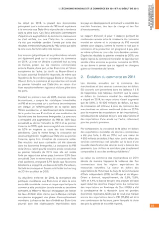 15
I. L’ÉCONOMIE MONDIALE ET LE COMMERCE EN 2014 ET AU DÉBUT DE 2015
I.L’ÉCONOMIEMONDIALE
ETLECOMMERCEEN2014
ETAUDÉBUTDE2015
Au début de 2014, la plupart des économistes
prévoyaient que la croissance du PIB serait supérieure
à la tendance aux États-Unis et proche de la tendance
dans la zone euro. Ces deux prévisions permettaient
d’espérer une augmentation du commerce, mais aucune
ne s’est vérifiée, car, aux États-Unis, la croissance
n’a été que modérée pendant l’année par suite des
résultats trimestriels fluctuants du PIB, tandis que dans
la zone euro, l’activité est restée morose.
Les tensions géopolitiques et les phénomènes naturels
ont également pesé sur la croissance du commerce
en 2014. La crise en Ukraine a persisté tout au long
de l’année, pesant sur les relations commerciales
entre la Russie, d’une part, et les États-Unis et l’Union
européenne de l’autre. Le conflit au Moyen-Orient a
lui aussi accentué l’instabilité régionale, de même que
l’épidémie de fièvre hémorragique Ebola en Afrique de
l’Ouest. Enfin, le commerce et la production ont reculé
au premier trimestre aux États-Unis en raison d’un
hiver exceptionnellement rigoureux et d’une grève dans	
les ports.
Pendant les premiers mois de 2015, diverses données
économiques, y compris les statistiques trimestrielles
du PIB et les enquêtes sur la confiance des entreprises
ont indiqué un raffermissement de la reprise dans
l’Union européenne, un ralentissement de la croissance
de la production aux États-Unis et une modération de
l’activité dans les économies émergentes. La zone euro
a enregistré une augmentation du PIB de 1,6% (taux
annualisé) au dernier trimestre de 2014 et au premier
trimestre de 2015, après avoir enregistré une croissance
de 0,7% en moyenne au cours des trois trimestres
précédents. Dans le même temps, la croissance est
devenue légèrement négative aux États-Unis au premier
trimestre, après trois trimestres de croissance solide.
Des résultats tout aussi contrastés ont été observés
dans les économies émergentes. La croissance du PIB
de la Chine a ralenti pour la troisième année consécutive
au premier trimestre de 2015 mais elle est restée
forte par rapport aux autres pays, à environ 5,5% (taux
annualisé). Dans le même temps, la croissance de l’Inde
s’est accélérée, atteignant 8,7% tandis que l’économie
brésilienne a enregistré une baisse de 0,8%. Par ailleurs,
l’activité économique en Russie a été faible tout au long
de 2014 et au début de 2015.
Au deuxième trimestre de 2015, la divergence des
politiques monétaires aux États-Unis et dans la zone
euro a été considérée comme un risque important pour le
commerce et la production dans le monde au deuxième
semestre, la Réserve fédérale envisageant de relever
les taux d’intérêt alors même que la Banque centrale
européenne engageait une phase d’assouplissement
monétaire. La hausse des taux d’intérêt aux États-Unis
pourrait avoir des répercussions imprévisibles dans
les pays en développement, entraînant la volatilité des
marchés financiers, des taux de change et des flux
d’investissements.
Le rapport d’environ 2 pour 1 observé pendant de
nombreuses années entre la croissance du commerce
mondial en volume et la croissance du PIB mondial
semble avoir disparu, comme le montre le fait que le
commerce et la production ont progressé à peu près
au même rythme au cours des trois dernières années.
D’après les résultats du premier trimestre de 2015, une
légère reprise du commerce mondial et de la production
semble s’être amorcée au premier semestre de 2015,
ce qui donne à penser que ce rapport ne changera
guère sur l’ensemble de l’année.
2.	 Évolution du commerce en 2014
Les données annuelles sur le commerce des
marchandises et des services commerciaux en dollars
EU courants sont présentées dans les tableaux 1 à 6
de l’appendice. Ces tableaux montrent que la valeur
en dollars du commerce mondial des marchandises
a stagné en 2014, les exportations n’ayant augmenté
que de 0,6%, à 18 930 milliards de dollars. Ce taux
de croissance est inférieur à celui du commerce des
marchandises en volume mentionné ci-dessus (2,5%
pour la moyenne des exportations et des importations),
conséquence de la baisse des prix des exportations et
des importations d’une année sur l’autre, notamment
pour les produits primaires.
Par comparaison, la croissance de la valeur en dollars
des exportations mondiales de services commerciaux
a été plus forte, à 4% en 2014, soit une valeur de	
4 850 milliards de dollars. Il faut noter que la valeur des
services commerciaux est calculée sur la base d’une
nouvelle classification des services dans la balance des
paiements. Les chiffres ne sont donc pas directement
comparables à ceux des années précédentes.1
La valeur du commerce des marchandises en 2014
dénote de manière frappante la faiblesse des flux
commerciaux dans les régions exportatrices de
ressources naturelles. La valeur en dollars des
exportations de l’Amérique du Sud, de la Communauté
d’États indépendants (CEI), de l’Afrique et du Moyen-
Orient a diminué, respectivement, de 5,8%, 5,8%,
7,6% et 4,4%, la baisse des prix des produits de base
ayant réduit les recettes d’exportation. La contraction
des importations en Amérique du Sud (4,6%) a été
la conséquence de la récession dans les grandes
économies régionales, tandis que le recul plus marqué
encore des importations dans la CEI (11,4%) est dû à
une combinaison de facteurs, parmi lesquels la chute
des prix du pétrole et le conflit régional.
 