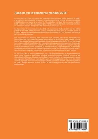 RapportsurleCommerceMondial2015	Accélérerlecommerce :avantagesetdéfisdelamiseenœuvredel’Accorddel’OMCsurlafacilitationdeséchanges
ISBN 978-92-870-3986-6
L’Accord de l’OMC sur la facilitation des échanges (AFE), approuvé par les Membres de l’OMC
à la Conférence ministérielle de Bali en décembre 2013, est le premier accord commercial
multilatéral conclu depuis la création de l’Organisation mondiale du commerce en 1995.
L’AFE constitue un résultat remarquable pour l’OMC qui pourrait entraîner une augmentation
du commerce mondial atteignant 1 000 milliards de dollars par an.
Le Rapport sur le commerce mondial 2015 est la première étude détaillée sur les effets
potentiels de l’AFE fondée sur une analyse complète du texte final de l’Accord. Selon le
Rapport, les pays en développement bénéficieront grandement de l’AFE, récoltant une grande
partie des gains potentiels.
Les conclusions du Rapport sont conformes aux résultats des études existantes sur
l’importance des avantages potentiels de la facilitation des échanges, mais le Rapport va plus
loin en identifiant et en examinant en détail divers autres avantages de l’AFE. Ces avantages
sont notamment la diversification des exportations des pays en développement et des pays
les moins avancés en termes de produits et de partenaires, l’engagement accru de ces pays
dans les chaînes de valeur mondiales, la participation plus large des petites et moyennes
entreprises au commerce international, l’augmentation de l’investissement étranger direct,
la collecte de recettes plus importantes et la diminution de l’incidence de la corruption.
En outre, l’AFE est un accord très novateur car il permet à chaque pays en développement ou
pays moins avancé de déterminer lui-même quand et comment il mettra en œuvre les
dispositions de l’Accord et de quel soutien il aura besoin à cette fin en matière de renforcement
des capacités. Pour faire en sorte que les pays en développement et les pays les moins
avancés reçoivent le soutien nécessaire pour mettre en œuvre l’Accord, le Directeur général
de l’OMC, Roberto Azevêdo, a lancé en 2014 le Mécanisme pour l’Accord sur la facilitation
des échanges.
Rapport sur le commerce mondial 2015
RAPPORT SUR
LE COMMERCE
MONDIAL
2015
Accélérer
le commerce :
avantages et défis
de la mise en œuvre
de l’Accord de l’OMC
sur la facilitation
des échanges
 